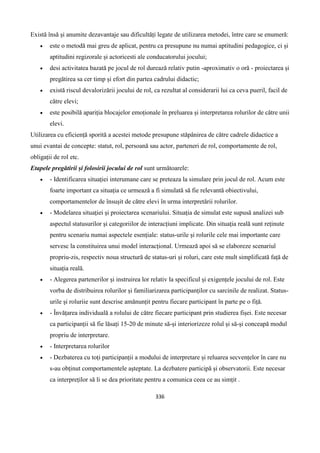 336
Există însă și anumite dezavantaje sau dificultăți legate de utilizarea metodei, între care se enumeră:
 este o metodă mai greu de aplicat, pentru ca presupune nu numai aptitudini pedagogice, ci și
aptitudini regizorale și actoricesti ale conducatorului jocului;
 desi activitatea bazată pe jocul de rol durează relativ putin -aproximativ o oră - proiectarea și
pregătirea sa cer timp și efort din partea cadrului didactic;
 există riscul devalorizării jocului de rol, ca rezultat al considerarii lui ca ceva pueril, facil de
către elevi;
 este posibilă apariția blocajelor emoționale în preluarea și interpretarea rolurilor de către unii
elevi.
Utilizarea cu eficiență sporită a acestei metode presupune stăpânirea de către cadrele didactice a
unui evantai de concepte: statut, rol, persoană sau actor, parteneri de rol, comportamente de rol,
obligații de rol etc.
Etapele pregătirii și folosirii jocului de rol sunt următoarele:
 - Identificarea situației interumane care se preteaza la simulare prin jocul de rol. Acum este
foarte important ca situația ce urmează a fi simulată să fie relevantă obiectivului,
comportamentelor de însușit de către elevi în urma interpretării rolurilor.
 - Modelarea situației și proiectarea scenariului. Situația de simulat este supusă analizei sub
aspectul statusurilor și categoriilor de interacțiuni implicate. Din situația reală sunt reținute
pentru scenariu numai aspectele esențiale: status-urile și rolurile cele mai importante care
servesc la constituirea unui model interacțional. Urmează apoi să se elaboreze scenariul
propriu-zis, respectiv noua structură de status-uri și roluri, care este mult simplificată față de
situația reală.
 - Alegerea partenerilor și instruirea lor relativ la specificul și exigențele jocului de rol. Este
vorba de distribuirea rolurilor și familiarizarea participanților cu sarcinile de realizat. Status-
urile și roluriie sunt descrise amănunțit pentru fiecare participant în parte pe o fiță.
 - Învățarea individuală a rolului de către fiecare participant prin studierea fișei. Este necesar
ca participanții să fie lăsați 15-20 de minute să-și interiorizeze rolul și să-și conceapă modul
propriu de interpretare.
 - Interpretarea rolurilor
 - Dezbaterea cu toți participanții a modului de interpretare și reluarea secvențelor în care nu
s-au obținut comportamentele așteptate. La dezbatere participă și observatorii. Este necesar
ca interpreților să li se dea prioritate pentru a comunica ceea ce au simțit .
 