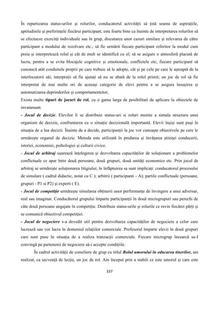 337
În repartizarea status-urilor și rolurilor, conducatorul activității să țină seama de aspirațiile,
aptitudinile și preferințele fiecărui participant; este foarte bine ca înainte de interpretarea rolurilor să
se efectueze exercitți individuale sau în grup, discutarea unor cazuri similare și relevarea de către
participant a modului de rezolvare etc.; să fie urmărit fiecare participant referitor la modul cum
preia și interpretează rolul și cât de mult se identifică cu el; să se asigure o atmosferă placută de
lucru, pentru a se evita blocajele cognitive și emotionale, conflictele etc; fiecare participant să
cunoască atât conduitele proprii pe care trebuie să le adopte, cât și pe cele pe care le așteaptă de la
interlocutorii săi; interpreții să fie ajutați să nu se abată de la rolul primit; un joc de rol să fie
interpretat de mai multe ori de aceeași categorie de elevi pentru a se asigura însușirea și
automatizarea deprinderilor și comportamentelor;
Exista multe tipuri de jocuri de rol, cu o gama larga de posibilitati de aplicare la obiectele de
invatamant.
- Jocul de decizie. Elevilor li se distribuie status-uri si roluri menite a simula structura unui
organism de decizie, confruntarea cu o situație decizională importantă. Elevii înșiși sunt puși în
situația de a lua decizii. Înainte de a decide, participanții la joc vor cunoaște obiectivele pe care le
urmărește organul de decizie. Metoda este utilizată în predarea și învățarea științei conducerii,
istoriei, economiei, psihologiei și culturii civice.
- Jocul de arbitraj ușurează înțelegerea și dezvoltarea capacităților de soluționare a problemelor
conflictuale ce apar între două persoane, două grupuri, două unități economice etc. Prin jocul de
arbitraj se urmărește soluționarea litigiului; în înfăptuirea sa sunt implicați: conducatorul procesului
de simulare ( cadrul didactic, notat cu C ); arbitrii ( participanti - A); partile conflictuale (persoane,
grupuri - P1 si P2) și experti ( E).
- Jocul de competiție urmărește simularea obținerii unor performanțe de învingere a unui adversar,
real sau imaginar. Conducătorul grupului împarte participanții în două microgrupuri sau perechi de
câte două persoane angajate în competiție. Distribuie status-urile și rolurile ce revin fiecărei părți și
se comunică obiectivul competiției.
- Jocul de negociere s-a dovedit util pentru dezvoltarea capacităților de negociere a celor care
lucrează sau vor lucra în domeniul relațiilor comerciale. Profesorul împarte elevii în două grupuri
care sunt puse în situația de a realiza tranzacții comerciale. Fiecare microgrup încearcă sa-I
convingă pe partenenii de negociere să-i accepte condițiile.
În cadrul activității de consiliere de grup cu titlul Rolul umorului în educarea tinerilor, am
realizat, ca secvență de lecție, un joc de rol. Am început prin a stabili ce este umorul și care este
 