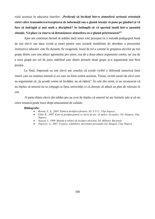 338
rolul acestuia în educarea tinerilor. „Preferați să învățați într-o atmosferă serioasă orientată
strict către transmiterea/receptarea de informații sau o glumă isteață vă pune pe gânduri și vă
face să îndrăgiți și mai mult o disciplină? Se întâmplă să vă speriați inutil într-o anumită
situație. Vă place ca cineva să detensioneze atmosfera cu o glumă prietenească?”
Apoi am continuat dorind să arătăm dacă umor este perceput ca o metodă pedagogică bună
de toți elevii sau daca există și tineri pentru care această modalitate de abordare a procesului
instructive educativ este fie desuetă, fie exagerată. Jocul de rol a constat în gruparea elevilor pe trei
grupe dintre care una aduce agrumente pro umor, cea de a doua aduce argumente contra, iar cea de
a treia grupă are rol de juriu stabilind care dintre primele două grupe și-a argumentat mai bine
poziția.
La final, împreună cu toți elevii am conchis că există vizibil o diferență numerică între
tinerii care au susținut umorul și cei care au forst contra acestuia. Totuși, există cazuri de elevi care
au argumentat că „la școală venim să învățăm, nu să râdem”. În cele din urmă, ei au recunoscut că
au înțeles că umorul nu se conjugă cu lipsa seriozității ci că dorește să aducă un plus de relaxare la
oră.
O parte dintre elevii din tabăra pro au avut de înțeles că umorul își are limitele sale și că nu
orice remarcă poate trece drept amuzament de calitate.
Bibliografie:
 Bernat, S., E., 2003. Tehnica învăţării eficiente, Ed. P.U.C., Cluj-Napoca
 Gibă, R., 2007. Cum să predăm pentru ca elevii să ştie, să aplice, să explice, Ed. Sinapsis, Cluj-
Napoca
 Neacşu, I., 1990. Metode şi tehnici de învăţare eficientă, Ed. Militară, Bucureşti
 Popovici, A., 2007. Creştere, schimbare, dezvoltare personală, Ed. Sinapsis, Cluj-Napoca
 