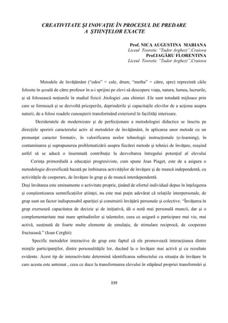 339
CREATIVITATE ŞI INOVAŢIE ÎN PROCESUL DE PREDARE
A ŞTIINŢELOR EXACTE
Prof. NICA AUGUSTINA MARIANA
Liceul Teoretic ”Tudor Arghezi”,Craiova
Prof.IAGĂRU FLORENTINA
Liceul Teoretic ”Tudor Arghezi”,Craiova
Metodele de învăţământ (“odos” = cale, drum; “metha” = către, spre) reprezintă căile
folosite în şcoală de către profesor în a-i sprijini pe elevi să descopere viaţa, natura, lumea, lucrurile,
şi să folosească noţiunile în studiul fizicii ,biologiei ,sau chimiei .Ele sunt totodată mijloace prin
care se formează şi se dezvoltă priceperile, deprinderile şi capacitaţile elevilor de a acţiona asupra
naturii, de a folosi roadele cunoaşterii transformând exteriorul în facilităţi interioare.
Dezideratele de modernizare şi de perfecţionare a metodologiei didactice se înscriu pe
direcţiile sporirii caracterului activ al metodelor de învăţământ, în aplicarea unor metode cu un
pronunţat caracter formativ, în valorificarea noilor tehnologii instrucţionale (e-learning), în
contaminarea şi suprapunerea problematizării asupra fiecărei metode şi tehnici de învăţare, reuşind
astfel să se aducă o însemnată contribuţie la dezvoltarea întregului potenţial al elevului
Cerinţa primordială a educaţiei progresiviste, cum spune Jean Piaget, este de a asigura o
metodologie diversificată bazată pe îmbinarea activităţilor de învăţare şi de muncă independentă, cu
activităţile de cooperare, de învăţare în grup şi de muncă interdependentă.
Deşi învătarea este eminamente o activitate proprie, ţinând de efortul individual depus în înţelegerea
şi conştientizarea semnificaţiilor ştiinţei, nu este mai puţin adevărat că relaţiile interpersonale, de
grup sunt un factor indispensabil apariţiei şi construirii învăţării personale şi colective. “Învăţarea în
grup exersează capacitatea de decizie şi de iniţiativă, dă o notă mai personală muncii, dar şi o
complementaritate mai mare aptitudinilor şi talentelor, ceea ce asigură o participare mai vie, mai
activă, susţinută de foarte multe elemente de emulaţie, de stimulare reciprocă, de cooperare
fructuoasă.” (Ioan Cerghit)
Specific metodelor interactive de grup este faptul că ele promovează interacţiunea dintre
minţile participanţilor, dintre personalităţile lor, ducând la o învăţare mai activă şi cu rezultate
evidente. Acest tip de interactivitate determină identificarea subiectului cu situaţia de învăţare în
care acesta este antrenat , ceea ce duce la transformarea elevului în stăpânul propriei transformări şi
 