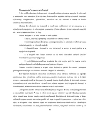 34
Managementul şi accesul la informaţii
O altă problemă extrem de importantă este cea legată de asigurarea accesului la informaţii
a persoanelor care au nevoie de aceste date, în termeni de adecvare, calitate relevantă, încredere,
consistenţă, completitudine, aplicabilitate, actualitate etc. ale acestora în raport cu nevoile
dinamice ale utilizatorilor.
Oferirea de informaţii nu înseamnă şi rezolvarea problemelor lor, ci presupune şi o
atitudine activă a acestora în a întreprinde ceva pentru ei înşişi: căutare, formare, educaţie, practică
etc.; acest proces se derulează în timp.
Este de presupus că în acest interval se au în vedere:
e sau latente) stabile;
conturării deciziei cu privire la carieră;
angaja în acest proces;
proiectată în succesiuni temporale);
socio-profesională, utilizând toate resursele de care dispune.
Procesul consilierii derulat în scopul luării deciziei cu privire la carieră presupune
parcurgerea unor etape sau existenţa anumitor categorii de informaţii:
Este necesară luarea în considerare a sistemului lor de interese, preferinţe sau aspiraţii;
acestea sunt deja cristalizate, stabile, consistente, realiste şi raţionale, toate ca efect al învăţării
şcolare, experienţei sociale şi de muncă. În această situaţie simpla oferire de informaţii pentru a
contura interese de muncă stabile nu este suficientă, ci sunt necesare stagii de practică şi muncă în
cursul formării profesionale în diferite sectoare ale activităţii umane.
Configurarea acestor interese este strâns legată de imaginea de sine şi structura particulară
a personalităţii individului. A pune în relaţie aceste aspecte subiective ale individului cu realitatea
pieţei muncii este tocmai esenţa muncii consilierului. Cantitatea de informaţii reale şi direct
utilizabile despre anumite alternative posibil a fi alese drept căi de dezvoltare a carierei sau, altfel
spus, de acceptare a unei anumite slujbe, are importanţă decisivă în luarea deciziei. Informaţiile
incomplete, neactualizate sau prea generale vor crea confuzie, vor genera atitudini ezitante şi vor
 