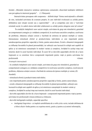 340
formări. „Metodele interactive urmăresc optimizarea comunicări, observând tendinţele inhibitorii
care pot apărea în interiorul grupului” . ( I. Pânişoară)
Interactivitatea presupune atât cooperarea – definită drept “forma motivaţională a afirmării
de sine, incluzând activitatea de avansare proprie, în care individul rivalizează cu ceilalţi pentru
dobândirea unei situaţii sociale sau a superiorităţii” – cât şi competiţia care este o “activitate
orientată social, în cadrul căreia individul colaborează cu ceilalţi pentru atingerea unui ţel comun”
În condiţiile îndeplinirii unor sarcini simple, activitatea de grup este stimulativă, generând
un comportament contagios şi o strădanie competitivă; în rezolvarea sarcinilor complexe, rezolvarea
de probleme, obţinerea soluţiei corecte e facilitată de emiterea de ipoteze multiple şi variate.
Interacţiunea stimulează efortul şi productivitatea individului şi este importantă pentru
autodescoperirea propriilor capacităţi şi limite, pentru autoevaluare. Există o dinamică intergrupală
cu influenţe favorabile în planul personalităţii, iar subiecţii care lucrează în echipă sunt capabili să
aplice şi să sintetizeze cunoştinţele în moduri variate şi complexe, învăţând în acelaşi timp mai
temeinic decât în cazul lucrului individual. În acest fel se dezvoltă capacităţile elevilor de a lucra
împreună ce se constituie într-o componentă importantă pentru viaţă şi pentru activitatea lor
profesională viitoare.
Avantajele interacţiunii:
- în condiţiile îndeplinirii unor sarcini simple, activitatea de grup este stimulativă, generând un
comportament contagios şi o strădanie competitivă; în rezolvarea sarcinilor complexe, rezolvarea de
probleme, obţinerea soluţiei corecte e facilitată de emiterea de ipoteze multiple şi variate; (D.
Ausubel)
- stimulează efortul şi productivitatea individului;
- este importantă pentru autodescoperirea propriilor capacităţi şi limite, pentru autoevaluare;
- există o dinamică intergrupală cu influenţe favorabile în planul personalităţii; subiecţii care
lucrează în echipă sunt capabili să aplice şi să sintetizeze cunoştinţele în moduri variate şi
complexe, învăţând în acelaşi timp mai temeinic decât în cazul lucrului individual;
- dezvoltă capacităţile elevilor de a lucra împreună - componentă importantă pentru viaţă şi pentru
activitatea lor profesională viitoare.(Johnson şi Johnson);
- dezvoltă inteligenţele multiple, capacităţi specifice:
 inteligenţei lingvistice - ce implică sensibilitatea de a vorbi şi de a scrie; include abilitatea de
a folosi efectiv limba pentru a se exprima retoric, poetic şi pentru a-şi aminti informaţiile,
 