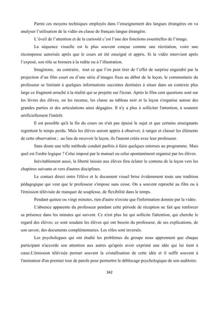 342
Parmi ces moyens techniques employés dans l’enseignement des langues étrangères on va
analyser l’utilisation de la vidéo en classe de français langue étrangère.
L’éveil de l’attention et de la curiosité c’est l’une des fonctions essentielles de l’image.
La séquence visuelle est le plus souvent conçue comme une récréation, voire une
récompense autorisée après que le cours ait été enseigné et appris. Si la vidéo intervient après
l’exposé, son rôle se bornera à la redite ou à l’illustration.
Imaginons, au contraire, tout ce que l’on peut tirer de l’effet de surprise engendré par la
projection d’un film court ou d’une série d’images fixes au début de la leçon, le commentaire du
professeur se limitant à quelques informations succintes destinées à situer dans un contexte plus
large ce fragment arraché à la réalité qui se projette sur l'écran. Après le film cent questions sont sur
les lèvres des élèves, on les recense, les classe au tableau noir et la leçon s'organise autour des
grandes parties et des articulations ainsi dégagées. Il n'y a plus à solliciter l'attention, à soutenir
artificiellement l'intérêt.
Il est possible qu'à la fin du cours on n'ait pas épuisé le sujet et que certains enseignants
regrettent le temps perdu. Mais les élèves auront appris à observer, à ranger et classer les éléments
de cette observation ; au lieu de recevoir la leçon, ils l'auront créée avec leur professeur.
Sans doute une telle méthode conduit parfois à faire quelques entorses au programme. Mais
quel est l'ordre logique ? Celui imposé par le manuel ou celui spontanément organisé par les élèves.
Inévitablement aussi, la liberté laissée aux élèves fera éclater le contenu de la leçon vers les
chapitres suivants et vers d'autres disciplines.
Le contact direct entre l'élève et le document visuel brise évidemment toute une tradition
pédagogique qui veut que le professeur s'impose sans cesse. On a souvent reproché au film ou à
l'émission télévisée de manquer de souplesse, de flexibilité dans le temps.
Pendant quinze ou vingt minutes, rien d'autre n'existe que l'information donnée par la vidéo.
L'absence apparente du professeur pendant cette période de réception ne fait que renforcer
sa présence dans les minutes qui suivent. Ce n'est plus lui qui sollicite l'attention, qui cherche le
regard des élèves; ce sont soudain les élèves qui ont besoin du professeur, de ses explications, de
son savoir, des documents complémentaires. Les rôles sont inversés.
Les psychologues qui ont étudié les problèmes du groupe nous apprennent que chaque
participant n'accorde son attention aux autres qu'après avoir exprimé une idée qui lui tient à
cœur.L'émission télévisée permet souvent la cristallisation de cette idée et il suffit souvent à
l'animateur d'un premier tour de parole pour permettre le déblocage psychologique de son auditoire.
 