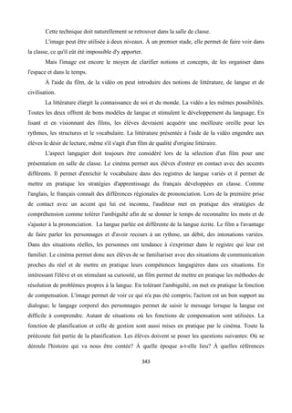 343
Cette technique doit naturellement se retrouver dans la salle de classe.
L'image peut être utilisée à deux niveaux. À un premier stade, elle permet de faire voir dans
la classe, ce qu'il eût été impossible d'y apporter.
Mais l'image est encore le moyen de clarifier notions et concepts, de les organiser dans
l'espace et dans le temps.
À l'aide du film, de la vidéo on peut introduire des notions de littérature, de langue et de
civilisation.
La littérature élargit la connaissance de soi et du monde. La vidéo a les mêmes possibilités.
Toutes les deux offrent de bons modèles de langue et stimulent le développement du language. En
lisant et en visionnant des films, les élèves devraient acquérir une meilleure oreille pour les
rythmes, les structures et le vocabulaire. La littérature présentée à l'aide de la vidéo engendre aux
élèves le désir de lecture, même s'il s'agit d'un film de qualité d'origine littéraire.
L'aspect langagier doit toujours être considéré lors de la sélection d'un film pour une
présentation en salle de classe. Le cinéma permet aux élèves d'entrer en contact avec des accents
différents. Il permet d'enrichir le vocabulaire dans des registres de langue variés et il permet de
mettre en pratique les stratégies d'apprentissage du français développées en classe. Comme
l'anglais, le français connaît des différences régionales de prononciation. Lors de la première prise
de contact avec un accent qui lui est inconnu, l'auditeur met en pratique des stratégies de
compréhension comme tolérer l'ambiguïté afin de se donner le temps de reconnaître les mots et de
s'ajuster à la prononciation. La langue parlée est différente de la langue écrite. Le film a l'avantage
de faire parler les personnages et d'avoir recours à un rythme, un débit, des intonations variées.
Dans des situations réelles, les personnes ont tendance à s'exprimer dans le registre qui leur est
familier. Le cinéma permet donc aux élèves de se familiariser avec des situations de communication
proches du réel et de mettre en pratique leurs compétences langagières dans ces situations. En
intéressant l'élève et en stimulant sa curiosité, un film permet de mettre en pratique les méthodes de
résolution de problèmes propres à la langue. En tolérant l'ambiguïté, on met en pratique la fonction
de compensation. L'image permet de voir ce qui n'a pas été compris; l'action est un bon support au
dialogue; le langage corporel des personnages permet de saisir le message lorsque la langue est
difficile à comprendre. Autant de situations où les fonctions de compensation sont utilisées. La
fonction de planification et celle de gestion sont aussi mises en pratique par le cinéma. Toute la
préécoute fait partie de la planification. Les élèves doivent se poser les questions suivantes: Où se
déroule l'histoire qui va nous être contée? À quelle époque a-t-elle lieu? À quelles références
 