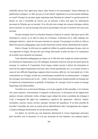 344
culturelles dois-je faire appel pour mieux situer l'action et les personnages? Autant d'éléments de
planification à préparer. Le film, par qui a-t-il été réalisé? Appartient-il à un mouvement esthétique
ou social? Occupe-t-il une place jugée importante dans l'histoire du cinéma? La gestion permet de
donner un sens à l'ensemble de l'œuvre qui est présenté. L'élève doit gérer les informations
provenant de l'histoire qui est racontée. Il ou elle doit tenir compte des moyens techniques utilisés
pour la raconter. Le sens du message émis par les personnages et/ou par le narrateur sera sans cesse
réévalué.
On peut enseigner aussi la civilisation française à l'aide de la cassette vidéo parce que le film
réintroduit le concret, la vie dans la classe de civilisation. L'utilisation de la vidéo implique une
pédagogie inductive : partir du vécu pour remonter au concept. C'est pourquoi on utilise la vidéo au
début d'un parcours pédagogique, parce qu'elle fonctionne comme moteur, déclencheur de la parole.
Grâce à l'image, la télévision est capable de refléter les qualités physiques du pays, dont on
veut apprendre la langue. On peut dire que l'image télévisuelle se prête très bien à la visualisation
de la réalité socio-culturelle environnante.
Toute démarche pédagogique qui repose sur le film doit tenir compte de certains principes :
les informations linguistiques (voix off, dialogues, documents écrits) ne sont qu’une petite partie du
message. Le contexte de l’acquisition d’une langue conduit souvent à choisir des documents en
raison de leur apport linguistique (nouveaux mots, formes gramaticales etc.), à en rejeter d’autres à
cause de leur difficulté linguistique supposée (mots inconnus, débit de voix trop rapide etc.). Cette
concentration sur la langue occulte une caractéristique essentielle de la communication : la plupart
des messages sont transmis par le non – verbal ; la communication interpersonnelle est marquée par
la situation de communication, la gestuelle, la kinésique. Or, message visuel ou sonore et message
linguistique sont indissociables.
Travailler avec un document filmique, ce n’est pas regarder le film ensemble, c’est visionner
une courte séquence, consciemment, et organiser sa découverte. Le document sert de support pour
analyser, résumer, reformuler, imiter, critiquer, juger, rédiger des textes ou produire des échanges à
l’oral. L’enseignant fait appel aux compétences cognitives des apprenants : observer, repérer,
reconnaître, associer, classer, deviner, anticiper, formuler des hypothèses. Il est donc possible de
travailler l’ensemble des actes de parole prévus habituellement dans l’enseignement des langues.
L’analyse technique du document est une des pistes possibles.
Les tâches, les activités qui sont proposées déterminent le niveau linguistique nécessaire
pour travailler avec le document. Il n’est pas nécessaire de tout exploiter, tout analyser jusqu’à
 