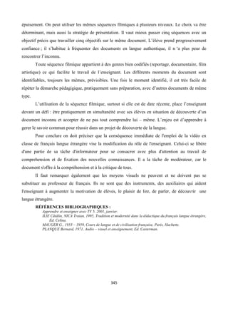 345
épuisement. On peut utiliser les mêmes séquences filmiques à plusieurs niveaux. Le choix va être
déterminant, mais aussi la stratégie de présentation. Il vaut mieux passer cinq séquences avec un
objectif précis que travailler cinq objectifs sur le même document. L’élève prend progressivement
confiance ; il s’habitue à fréquenter des documents en langue authentique, il n ‘a plus peur de
rencontrer l’inconnu.
Toute séquence filmique appartient à des genres bien codifiés (reportage, documentaire, film
artistique) ce qui facilite le travail de l’enseignant. Les différents moments du document sont
identifiables, toujours les mêmes, prévisibles. Une fois le moment identifié, il est très facile de
répéter la démarche pédagigique, pratiquement sans préparation, avec d’autres documents de même
type.
L’utilisation de la séquence filmique, surtout si elle est de date récente, place l’enseignant
devant un défi : être pratiquement en simultanéité avec ses élèves en situation de découverte d’un
document inconnu et accepter de ne pas tout comprendre lui – même. L’enjeu est d’apprendre à
gerer le savoir commun pour réussir dans un projet de découverte de la langue.
Pour conclure on doit préciser que la conséquence immédiate de l'emploi de la vidéo en
classe de français langue étrangère vise la modification du rôle de l'enseignant. Celui-ci se libère
d'une partie de sa tâche d'informateur pour se consacrer avec plus d'attention au travail de
comprehension et de fixation des nouvelles connaissances. Il a la tâche de modérateur, car le
document s'offre à la compréhension et à la critique de tous.
Il faut remarquer également que les moyens visuels ne peuvent et ne doivent pas se
substituer au professeur de français. Ils ne sont que des instruments, des auxiliaires qui aident
l'enseignant à augmenter la motivation de élèves, le plaisir de lire, de parler, de découvrir une
langue étrangère.
RÉFÉRENCES BIBLIOGRAPHIQUES :
Apprendre et enseigner avec TV 5, 2001, janvier.
ILIE Cătălin, NICA Traian, 1995, Tradition et modernité dans la didactique du français langue étrangère,
Ed. Celina.
MAUGER G., 1953 – 1959, Cours de langue et de civilisation française, Paris, Hachette.
PLANQUE Bernard, 1971, Audio – visuel et enseignement, Ed. Casterman.
 