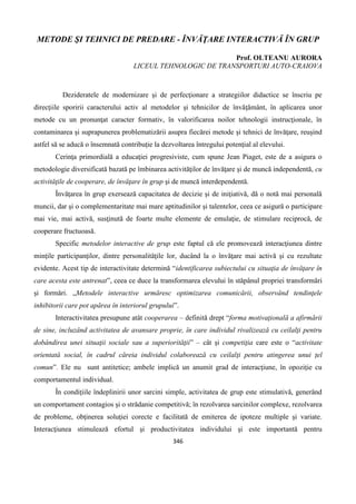 346
METODE ŞI TEHNICI DE PREDARE - ÎNVĂŢARE INTERACTIVĂ ÎN GRUP
Prof. OLTEANU AURORA
LICEUL TEHNOLOGIC DE TRANSPORTURI AUTO-CRAIOVA
Dezideratele de modernizare şi de perfecţionare a strategiilor didactice se înscriu pe
direcţiile sporirii caracterului activ al metodelor şi tehnicilor de învăţământ, în aplicarea unor
metode cu un pronunţat caracter formativ, în valorificarea noilor tehnologii instrucţionale, în
contaminarea şi suprapunerea problematizării asupra fiecărei metode şi tehnici de învăţare, reuşind
astfel să se aducă o însemnată contribuţie la dezvoltarea întregului potenţial al elevului.
Cerinţa primordială a educaţiei progresiviste, cum spune Jean Piaget, este de a asigura o
metodologie diversificată bazată pe îmbinarea activităţilor de învăţare şi de muncă independentă, cu
activităţile de cooperare, de învăţare în grup şi de muncă interdependentă.
Învăţarea în grup exersează capacitatea de decizie şi de iniţiativă, dă o notă mai personală
muncii, dar şi o complementaritate mai mare aptitudinilor şi talentelor, ceea ce asigură o participare
mai vie, mai activă, susţinută de foarte multe elemente de emulaţie, de stimulare reciprocă, de
cooperare fructuoasă.
Specific metodelor interactive de grup este faptul că ele promovează interacţiunea dintre
minţile participanţilor, dintre personalităţile lor, ducând la o învăţare mai activă şi cu rezultate
evidente. Acest tip de interactivitate determină “identificarea subiectului cu situaţia de învăţare în
care acesta este antrenat”, ceea ce duce la transformarea elevului în stăpânul propriei transformări
şi formări. „Metodele interactive urmăresc optimizarea comunicării, observând tendinţele
inhibitorii care pot apărea în interiorul grupului”.
Interactivitatea presupune atât cooperarea – definită drept “forma motivaţională a afirmării
de sine, incluzând activitatea de avansare proprie, în care individul rivalizează cu ceilalţi pentru
dobândirea unei situaţii sociale sau a superiorităţii” – cât şi competiţia care este o “activitate
orientată social, în cadrul căreia individul colaborează cu ceilalţi pentru atingerea unui ţel
comun”. Ele nu sunt antitetice; ambele implică un anumit grad de interacţiune, în opoziţie cu
comportamentul individual.
În condiţiile îndeplinirii unor sarcini simple, activitatea de grup este stimulativă, generând
un comportament contagios şi o strădanie competitivă; în rezolvarea sarcinilor complexe, rezolvarea
de probleme, obţinerea soluţiei corecte e facilitată de emiterea de ipoteze multiple şi variate.
Interacţiunea stimulează efortul şi productivitatea individului şi este importantă pentru
 