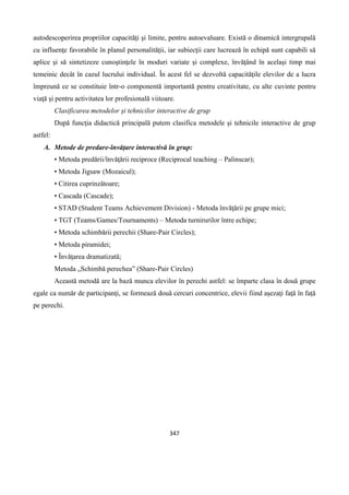 347
autodescoperirea propriilor capacităţi şi limite, pentru autoevaluare. Există o dinamică intergrupală
cu influenţe favorabile în planul personalităţii, iar subiecţii care lucrează în echipă sunt capabili să
aplice şi să sintetizeze cunoştinţele în moduri variate şi complexe, învăţând în acelaşi timp mai
temeinic decât în cazul lucrului individual. În acest fel se dezvoltă capacităţile elevilor de a lucra
împreună ce se constituie într-o componentă importantă pentru creativitate, cu alte cuvinte pentru
viaţă şi pentru activitatea lor profesională viitoare.
Clasificarea metodelor şi tehnicilor interactive de grup
După funcţia didactică principală putem clasifica metodele şi tehnicile interactive de grup
astfel:
A. Metode de predare-învăţare interactivă în grup:
• Metoda predării/învăţării reciproce (Reciprocal teaching – Palinscar);
• Metoda Jigsaw (Mozaicul);
• Citirea cuprinzătoare;
• Cascada (Cascade);
• STAD (Student Teams Achievement Division) - Metoda învăţării pe grupe mici;
• TGT (Teams/Games/Tournaments) – Metoda turnirurilor între echipe;
• Metoda schimbării perechii (Share-Pair Circles);
• Metoda piramidei;
• Învăţarea dramatizată;
Metoda „Schimbă perechea” (Share-Pair Circles)
Această metodă are la bază munca elevilor în perechi astfel: se împarte clasa în două grupe
egale ca număr de participanţi, se formează două cercuri concentrice, elevii fiind aşezaţi faţă în faţă
pe perechi.
 