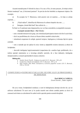 349
Această metodă poate fi folosită la clasa a X-a sau a XI-a, la teme precum „Evoluţia criticii
literare româneşti” sau „Criticismul junimist”. Se pot da elevilor întrebări cu răspunsuri eliptice. De
exemplu:
a) În accepţia lui T. Maiorescu, rolul poeziei este să exprime....., în timp ce ştiinţa
exprimă......
b) „Viţiul radical”, identificat de Maiorescu în cultura timpului său este .......
c) Sintagma „formă fără fond” face referire la .....
În final vor fi analizate toate răspunsurile şi se vor face corectările şi competările necesare.
Avantajele metodei Share - Pair Circles:
− este o metodă interactivă de grup, care stimulează participarea tuturor elevilor la activitate;
− elevii au posibilitatea de a lucra cu fiecare dintre membrii colectivului;
− stimulează cooperarea în echipă, ajutorul reciproc, înţelegerea şi toleranţa faţă de opinia
celuilalt;
− este o metodă uşor de aplicat la orice vârstă şi adaptabilă oricărui domeniu şi obiect de
învăţământ;
− dezvoltă inteligenţa logică-matematică (capacitatea de a analiza logic problemele, de a
realiza operaţii matematice şi a investiga ştiinţific sarcinile, de a face deducţii), inteligenţa
interpersonală ce creează oportunităţi în munca colectivă.
Bibliografie:
 Ausubel, David, Floyd R., Învăţarea în şcoală, E.D. P., Bucureşti, 1981, p24
 Cerghit Ioan, Metode de învăţământ, E.D. P., Bucureşti, 1997, p. 44
 Zlate Camelia, Zlate Mielu, Cunoaşterea şi activarea grupurilor sociale, E.D. P., Bucureşti,
1982, p. 136-140.
COMPUTERUL-INSTRUMENT DE LUCRU PENTRU ELEV ŞI PROFESORUL
DE BIOLOGIE
Prof. ROSCA CAMELIA
Liceul Teoretic „Tudor Arghezi”
De ceva vreme, învăţământul românesc a venit în întâmpinarea dorinţei elevilor de a şti să
utilizeze calculatorul. În acest sens şi în şcoala noastră sunt oferite condiţii pentru ca elevii să
cunoască activitatea cu calculatorul în cadrul orelor speciale pentru această disciplină.
 