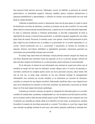 35
face procesul luării deciziei anevoios, îndelungat, excesiv de dubitativ şi generator de tensiuni
psiho-afective cu încărcătură negativă. Educarea adulţilor pentru evaluarea alternativelor şi
judecarea probabilistică a oportunităţilor, a ofertelor de inserţie socio-profesională este mai mult
decât un simplu deziderat.
Influenţa în planificarea carierei a dimensiunii timp este de prea puţine ori luată în calcul
de beneficiarii serviciilor de informare, consiliere şi orientare sau de către consilieri. Cei mai mulţi
dintre indivizi scurtcircuitează această dimensiune, o ignoră sau nu îi acordă suficientă importanţă.
În timp se realizează educaţia şi formarea profesională, se dezvoltă competenţele de bază şi
deprinderile de muncă, evoluează lumea profesiilor, se schimbă exigenţele angajatorilor sau oferta
pieţei forţei de muncă. Prezentul, în anumite cazuri, este ignorat, viitorul fiind permanent în prim
plan. Faptul nu este nicidecum rău, cu condiţia ca şi prezentului să i se acorde importanţa ce i se
cuvine: viitorul profesional este şi o „consecinţă” a prezentului, în termeni de investiţie în
educaţie, formare, dezvoltarea abilităţilor şi aptitudinilor personale, maturizarea generală sau
structurarea unei personalităţi orientate spre activitate.
În acelaşi timp, dacă oferta de informaţii vizează prioritar anumite categorii de clienţi sau
este direct destinată unor utilizatori locali sau regionali, ea nu se va dovedi, desigur, suficient de
adecvată altor categorii de beneficiari şi, cu atât mai puţin, pentru utilizarea la scară naţională.
Pe de altă parte, în măsura în care informaţiile sunt colectate în scopul unei oferte care să
satisfacă un număr cât mai mare de utilizatori, acestea sfârşesc prin a fi excesiv de generale şi,
inevitabil, insuficient de complete pentru cazuri sau nevoi personale concrete, adică inutile. Din
cele de mai sus, se poate trage concluzia că cea mai eficientă strategie în managementul
informaţiilor este centrarea pe nevoile clienţilor şi nu focalizarea pe resursele de informare,
consiliere şi orientare de care dispun consilierii. Informaţiile clasificate deja şi care răspund exact
unor nevoi identificate de consilieri ca frecvente, prioritare sau particulare şi precizate de clienţii
înşişi vor fi de mare impact decizional şi psihologic.
Centrarea pe resursele existente, pe tipurile şi categoriile de informaţii găsite şi cu niveluri
variabile de complexitate, actualitate, completitudine etc. este un demers mai facil pentru consilier,
dar nu şi pentru client şi fără maximă utilitate pentru acesta. Problema cea mai complexă este cum
îi sprijinim sau stimulăm pe clienţii adulţi să-şi identifice nevoile (reale, de perspectivă, situaţiile
favorabile) în materie de dezvoltare personală şi a carierei? Unii dintre ei o pot face singuri dacă
sunt solicitaţi sau ghidaţi minimal în acest sens; alţii trebuie sprijiniţi, mobilizaţi şi stimulaţi într-
 