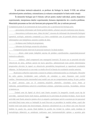 350
În activitatea instructiv-educativă, ca profesor de biologie la clasele V-VIII, am utilizat
calculatorul pentru asimilarea, sistematizarea şi evaluarea cunoştinţelor în foarte multe situaţii.
În domeniile biologiei pot fi folosite soft-uri pentru studiul individual, pentru dispozitive
experimentale, interpretarea datelor experimentale, formarea deprinderilor de a rezolva probleme.
Materialele prezentate au fost cele furnizate prin prigramul SEI, dar și realizate personal.
Computerul poate fi un instrument de lucru pentru elev şi profesorul de biologie prin:
- prezentarea informaţiei sub formă grafică (tabele, scheme) sau prin realizarea unor desene;
- întocmirea şi utilizarea unor „bănci de date”, stocarea de informaţii din domeniile biologiei
(genetică, ecologie, anatomie comparată ş.a.) într-o modalitate care să permită ulterior regăsirea
informaţiilor care îndeplinesc anumite condiţii de date;
- învăţarea unui limbaj de programare;
- laborator de biologie asistat de calculator.
Computerul poate interveni în procesul instructiv în două moduri:
1. direct, când poate îndeplini sarcina de predare a profesorului, organizând procesul
instructive-educativ.
2. indirect, când computerul este managerul instruirii. În acest caz se prezintă elevului
obiectivele de atins, atribuie sarcini de lucru specifice, administrează teste pentru determinarea
progresului elevului în raport cu obiectivele prestabilite, înregistrează şi raportează rezultatele
obţinute, în final prescrie ce secvenţe va studia elevul în funcţie de rezultatele testului anterior.
Realizarea softurilor reprezintă o muncă în echipă a informaticienilor şi a biologilor. Deosebit
de utile pentru învăţământ sunt softurile de simulare a unui fenomen real (ciclul
cardiac, fotosinteza) prin intermediul unui model care are un comportament analog. Se pot „realiza
în clasă” procese cum ar fi creşterea, mişcările plantelor, circulaţia sevei brute şi
elaborate, permeabilitatea selectivă a membranei celulare, polaritatea acesteia, fecundaţia, mitoza
şi meioza ş.a.
Ţinând cont de faptul că elevii sunt foarte receptivi la imaginile vizuale acest tip de
activităţi, uşurează foarte mult munca, ajutându-ne în activitatea de predare-învăţare. Acest tip de
activităţi sunt foarte atractive pentru elevi şi asigură o participare activă a acestora pe tot parcursul
activităţii.Dacă toate astea se întâmplă în mod frecvent cu precădere în mediul urban, copiii din
mediul rural sunt puţin mai dezavantajaţi, deoarece calculatorul nu e un obiect care este frecvent
întâlnit în casele lor, acesta fiind întâlnit în şcolile lor. Având în vedere noile tendinţe în
metodologia didactică, se urmăreşte realizarea unei instrumentalizări optime a acesteia prin
 