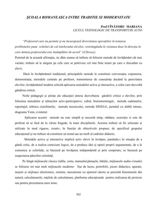 352
ŞCOALA ROMANEASCA INTRE TRADITIE SI MODERNITATE
Prof.VÎNĂTORU MARIANA
LICEUL TEHNOLOGIC DE TRANSPORTURI AUTO
“Profesorul care nu permite şi nu încurajează diversitatea operaţiilor în tratarea
problemelor pune ochelari de cal intelectului elevilor, restrângându-le viziunea doar în direcţia în
care mintea profesorului este întâmplător de acord” (J.Dewey).
Pornind de la această afirmaţie, ne dăm seama că trebuie să folosim metode de învăţământ cât mai
variate; trebuie să le alegem pe cele care se potrivesc cel mai bine temei pe care o discutăm cu
elevii.
Dacă în învăţământul tradiţional, principalele metode le constituie conversaţia, expunerea,
demonstraţia, metodele centrate pe profesor, transmiterea de cunoştinţe ducând la pasivitatea
elevilor, învăţământul modern solicită aplicarea metodelor active şi interactive, a celor care dezvoltă
gândirea critică.
Noile pedagogii şi ştiinţe ale educaţiei ţintesc dezvoltarea gândirii critice a elevilor, prin
folosirea metodelor şi tehnicilor activ-participative: cubul, brainstormingul, metoda cadranelor,
reportajul, tehnica ciorchinelui, metoda mozaicului, metoda SINELG, jurnalul cu dublă intrare,
diagrama Venn, cvintetul.
Aplicarea acestor metode nu este simplă şi necesită timp, rabdare, exerciţiu si este de
preferat să se facă de la vârste fragede, la toate disciplinele. Acestea trebuie să fie selectate şi
utilizate în mod riguros, creativ, în funcţie de obiectivele propuse, de specificul grupului
educaţional şi nu trebuie să constituie un trend sau un moft al cadrului didactic.
Metodele active şi interactive implică activ elevii în învăţare, punându-i în situaţia de a
gândi critic, de a realiza conexiuni logice, de a produce idei şi opinii proprii argumentate, de a le
comunica şi celorlalţi, se bazează pe învăţarea independentă şi prin cooperare, se bazează pe
respectarea părerilor celorlalţi.
Pe lângă mijloacele clasice (tabla, creta, manualul,planşele, hărţile, mijloacele audio-vizuale)
se folosesc tot mai mult mijloacele moderne- fişe de lucru, portofolii, jocuri didactice, aparate,
maşini şi mijloace electronice, sisteme, mecanisme cu ajutorul cărora se prezintă fenomenele din
natură, calculatoarele, reţelele de calculatoare, platforme educaţionale pentru realizarea de proiecte
sau pentru prezentarea unor teme.
 