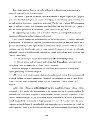 353
Într-o lecţie reuşită se folosesc mai multe mijloace de învăţământ, care sunt selectate şi se
utilizează impreună, în funcţie de conţinuturi.
“ Nu trebuie să pierdem din vedere cercetările realizate de Roger Mughielli(1982, pag57),
care demonstrează că la sfârşitul unei secvenţe de învăţare , în condiţiile unei atenţii voluntare şi cu
un grad sporit de concentrare, elevul reţine diferenţiat:10% din ceea ce citeşte, 20% din ceea ce
aude, 30% din ceea ce vede, 50% din ceea ce vede şi aude în acelaşi timp, 80% din ceea ce spune şi
90% din ceea ce spune şi face in acelaşi timp.”(Miron Ionescu,2007, pag. 265).
La alegerea mijloacelor se ţine cont şi de factorii subiectivi, şi anume psihologia clasei de
elevi, personalitatea şi gradul de instruire a profesorului.
A aplica metode moderne de predare- evaluare nu înseamnă renunţarea la predarea sistematică
a cunoştinţelor. În perioada de reaşezare a învăţământului românesc pe baze noi, trebuie să se
găsească o linie de mijloc între suprasaturarea informaţională care era specifică vechiului sistem şi
cantitatea prea mică de informaţii care s-ar putea transmite (se incearcă o îmbinare a mijloacelor
tradiţionale , metodelor tradiţionale cele mai eficiente ,cu cele mai moderne pentru obţinerea unor
finalităţi cât mai bune).
Cel mai utilizat mijloc modern de învăţământ este calculatorul (computerul).
Se foloseşte tot mai mult noţiunea de instruire asistată de calculator , computerul fiind
instrumentul care a permis punerea in valoare a lecţiei programate.
Potenţialul pedagogic al computerului a fost demonstrat prin posibilităţile de înregistrare,
stocare, prelucrare şi redare a informaţiilor.
„Elevul este pus în situaţii educative de interacţiune, de interactivitate şi de comunicare rapidă
şi intensă, realizate intr-un univers autentic-cyberspaţiul. Interactivitatea este, practic, generalizată
şi oferă celui care învaţă un feed-back prompt, operativ şi permanent.”(Miron Ionescu, 2007,
pag.305).
Astăzi putem vorbi despre învăţământ pentru şi prin calculator . Nu este vorba de a înlocui
profesorul, ci de a suplini părţi din activitatea sa de instruire, precum şi momente auxiliare din
munca elevului. Prezentarea şi explicarea materialului este realizată, de regulă, de profesor, el fiind
sursa de informaţie în acest caz, nu calculatorul. Acesta poate interveni cu succes în momente de
muncă independentă / diferenţiată în lecţii, deoarece e în stare să modifice ritmul de lucru /
prezentare a temei în funcţie de particularităţile individuale, să regleze o segmentare mai extinsă sau
mai comprimată a temei în funcţie de cerinţele elevilor, să ofere subprograme diferenţiate de sprijin,
 