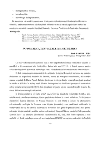 355
 management de proiecte,
 lucru în echipe,
 metodologii de implementare.
De asemenea, s-a urmărit promovarea şi integrarea noilor tehnologii în educaţie şi formarea
continuă, adaptarea sistemului de învăţământ românesc la noile cerinţe şi provocări impuse de
construirea societăţii cunoaşterii potrivit Strategiei Europene "Instruirea în Societatea Cunoaşterii.
Bibliografie
 Vasile Flueraş , Paideia şi Gândire Critică, Casa Cărţii de Ştiinţă, Cluj Napoca, 2007
 Miron Ionescu , Instrucţie şi Educaţie ,“ Vasile Goldiş” University Press, Arad, 2007
Miron Ionescu, Preocupări actuale în ştiinţele educaţiei, Editura Eikon, Cluj -Napoca, 2005
 http://www.cniv.ro/2009/elearning.
INFORMATICA, DEZVOLTATA DIN MATEMATICA
Prof. ZAMFIR LIDIA
Liceul Tehnologic de Transporturi Auto
Cel mai vechi mecanism cunoscut care se pare că putea funcționa ca o mașină de calculat se
consideră a fi mecanismul din Antikythira, datând din anul 87 î.H. și folosit aparent pentru
calcularea mișcărilor planetelor. Tehnologia care a stat la baza acestui mecanism nu este cunoscută.
O dată cu revigorarea matematicii și a științelor în timpul Renașterii europene au apărut o
succesiune de dispozitive mecanice de calculat, bazate pe principiul ceasornicului, de exemplu
mașina inventată de Blaise Pascal. Tehnica de stocare și citire a datelor pe cartele perforate a apărut
în secolul al XIX-lea. În același secol, Charles Babbage este cel dintâi care proiectează o mașină de
calcul complet programabilă (1837), însă din păcate proiectul său nu va prinde roade, în parte din
cauza limitărilor tehnologice ale vremii.
În prima jumătate a secolului al XX-lea, nevoile de calcul ale comunității științifice erau
satisfăcute de calculatoare analoage, foarte specializate și din ce în ce mai sofisticate. Perfecționarea
electronicii digitale (datorată lui Claude Shannon în anii 1930) a condus la abandonarea
calculatoarelor analogice în favoarea celor digitale (numerice), care modelează problemele în
numere (biți) în loc de semnale electrice sau mecanice. Este greu de precizat care a fost primul
calculator digital; realizări notabile au fost: calculatorul Atanasoff-Berry, mașinile Z ale germanlui
Konrad Zuse - de exemplu calculatorul electromecanic Z3, care, deși foarte nepractic, a fost
probabil cel dintâi calculator universal, apoi calculatorul ENIAC cu o arhitectură relativ inflexibilă
 