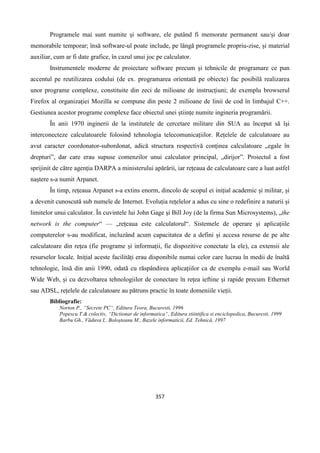 357
Programele mai sunt numite și software, ele putând fi memorate permanent sau/și doar
memorabile temporar; însă software-ul poate include, pe lângă programele propriu-zise, și material
auxiliar, cum ar fi date grafice, în cazul unui joc pe calculator.
Instrumentele moderne de proiectare software precum și tehnicile de programare ce pun
accentul pe reutilizarea codului (de ex. programarea orientată pe obiecte) fac posibilă realizarea
unor programe complexe, constituite din zeci de milioane de instrucțiuni; de exemplu browserul
Firefox al organizației Mozilla se compune din peste 2 milioane de linii de cod în limbajul C++.
Gestiunea acestor programe complexe face obiectul unei științe numite ingineria programării.
În anii 1970 inginerii de la institutele de cercetare militare din SUA au început să își
interconecteze calculatoarele folosind tehnologia telecomunicațiilor. Rețelele de calculatoare au
avut caracter coordonator-subordonat, adică structura respectivă conținea calculatoare „egale în
drepturi”, dar care erau supuse comenzilor unui calculator principal, „dirijor”. Proiectul a fost
sprijinit de către agenția DARPA a ministerului apărării, iar rețeaua de calculatoare care a luat astfel
naștere s-a numit Arpanet.
În timp, rețeaua Arpanet s-a extins enorm, dincolo de scopul ei inițial academic și militar, și
a devenit cunoscută sub numele de Internet. Evoluția rețelelor a adus cu sine o redefinire a naturii și
limitelor unui calculator. În cuvintele lui John Gage și Bill Joy (de la firma Sun Microsystems), „the
network is the computer“ — „rețeaua este calculatorul“. Sistemele de operare și aplicațiile
computerelor s-au modificat, incluzând acum capacitatea de a defini și accesa resurse de pe alte
calculatoare din rețea (fie programe și informații, fie dispozitive conectate la ele), ca extensii ale
resurselor locale. Inițial aceste facilități erau disponibile numai celor care lucrau în medii de înaltă
tehnologie, însă din anii 1990, odată cu răspândirea aplicațiilor ca de exemplu e-mail sau World
Wide Web, și cu dezvoltarea tehnologiilor de conectare în rețea ieftine și rapide precum Ethernet
sau ADSL, rețelele de calculatoare au pătruns practic în toate domeniile vieții.
Bibliografie:
Norton P., “Secrete PC“, Editura Teora, Bucuresti, 1996
Popescu T.& colectiv, “Dictionar de informatica“, Editura stiintifica si enciclopedica, Bucuresti, 1999
Barbu Gh., Văduva I,. Boloşteanu M., Bazele informaticii, Ed. Tehnică, 1997
 