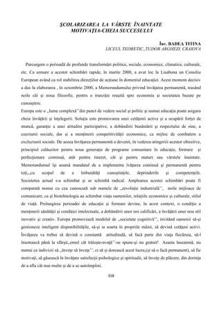 358
ŞCOLARIZAREA LA VÂRSTE ÎNAINTATE
MOTIVAŢIA-CHEIA SUCCESULUI
Înv. BADEA TITINA
LICEUL TEORETIC,,TUDOR ARGHEZI, CRAIOVA
Parcurgem o perioadă de profunde transformări politice, sociale, economice, climatice, culturale,
etc. Ca urmare a acestor schimbări rapide, în martie 2000, a avut loc la Lisabona un Consiliu
European având ca rol stabilirea direcţiilor de acţiune în domeniul educaţiei. Acest moment decisiv
a dus la elaborarea , în octombrie 2000, a Memorandumului privind învăţarea permanentă, trasând
noile căi şi noua filozofie, pentru o tranziţie reuşită spre economia şi societatea bazate pe
cunoaştere.
Europa este o ,,lume complexă’’din punct de vedere social şi politic şi numai educaţia poate asigura
cheia învăţării şi înţelegerii. Soluţia este promovarea unei cetăţenii active şi a ocupării forţei de
muncă, garanţie a unei atitudini participative, a dobândirii bunăstării şi respectului de sine, a
coeziunii sociale, dar şi a menţinerii competitivităţii economice, ca mijloc de combatere a
excluziunii sociale. De aceea învăţarea permanentă a devenit, în vederea atingeriii acestor obiective,
principiul calăuzitor pentru noua generaţie de programe comunitare în educaţie, formare şi
perfecţionare continuă, atât pentru tineret, cât şi pentru maturi sau vârstele înaintate.
Memorandumul îşi asumă mandatul de a implementa îvăţarea continuă şi permanentă pentru
toţi,,,cu scopul de a îmbunătăţi cunoştinţele, deprinderile şi competenţele.
Societetea actual s-a schimbat şi se schimbă radical. Amploarea acestei schimbări poate fi
comparată numai cu cea cunoscută sub numele de ,,revoluţie industrială’’, noile mijloace de
comunicare, ca şi biotehnologia au schimbat viaţa oamenilor, relaţiile economice şi culturale, stilul
de viaţă. Prelungirea perioadei de educaţie şi formare devine, în acest context, o condiţie a
menţinerii sănătăţii şi condiţiei intelectuale, a dobândirii unor noi calificări, a învăţării unui nou stil
inovativ şi creativ. Europa promovează modelul de ,,societate cognitivă’’, invitând oamenii să-şi
gestioneze inteligent disponibilităţile, să-şi ia soarta în propriile mâini, să devină cetăţeni activi.
Învăţarea va trebui să devină o constantă atitudinală, să facă parte din viaţa fiecăruia, să-l
însotească până la sfârşit,,omul cât trăieşte-nvaţă’’-se spune-şi nu gratuit! Aeasta înseamnă, nu
numai ca indivizii să ,,înveţe să înveţe’’, ci să şi dorească acest lucru,(şi să o facă permanent), să fie
motivaţi, să găsească în învăţare satisfacţii psihologice şi spirituale, să înveţe de plăcere, din dorinţa
de a afla cât mai multe şi de a se autoîmplini.
 