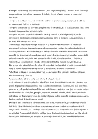 359
Conceptul de învăţare şi educaţie permanentă ,,de-a lungul întregii vieţi’’ dezvoltă acum şi strategii
corespunzătoare pentru fiecare categorie de indivizi şi pentru fiecare moment al parcursului
individual:
-învăţarea formală este rezervată instituţiilor abilitate să confere cunoaşterea de bază şi calificări
recunoscute prin diplomă şi certificate;
-învăţarea nonformală, are uneori rol complementar şi este oferită, fie la locul de muncă, fie de către
instituţii şi organizaţii ale societăţii civile;
-învăţarea informală este oferta contextului social şi cultural, exprimată prin mijloacele de
informare în masă sau prin vocile unor reprezentanţi de marcă ai câmpului social, contribuind la
şlefuirea personalităţii indivizilor;
Terminologia care descrie educaţia adulţilor, ca şi practică corespunzătoare s-a diversificat
considerabil în ultimul timp, deşi se pune, adesea, semnul de egalitate între educaţia adulţilor şi
educaţia permanentă. Astăzi se vorbeşte de educaţia continuă, de formare profesională, industrială,
agricolă, de formarea profesională superioară, cursuri de alfabetizare, şcoli secundare serale, studii
universitare serale, învăţământ axat pe nevoile colectivităţii, educaţia femeilor, a tinerilor, a
vârstnicilor, a consumatorilor, educaţia referitoare la sănătate şi nutritie, pace, mediu, e.t. c.
Dar trebuie ştiut că adultul care învaţă se diferenţiază de copil sau tânăr prin câteva caracteristici:
*el şi-a asumat déjà responsabilităţi sociale şi profesionale, în familie şi comunitate ;
*abordează învăţarea cu o experienţă de viaţă şi o curiozitate déjà orientate, dictate de interesele
sale profesionale şi culturale;
*mecanismele învăţării la adulţi sunt diferite de ale celor tineri;
Asfel, educaţia şi instruirea adulţilor, prin diferite forme de manifestare(şcolarizare) este mai ales
ştiinţa despre procesele educaţionale care vizează oamenii maturi. Înseamnă, mai ales, activităţile
prin care se realizează educaţia adulţilor, cuprinzând toate experienţele care ajută persoanele mature
să dobândească noi cunoştinţe, priceperi, deprinderi, atitudini, interese, valori; toate experienţele
individuale sau de grup care rezultă din învăţare: lectura, audiţia muzicală, învaţarea prin racordarea
la viaţa cotidiană, de familie sau de muncă.
Definiţiile date şcolarizării la vârste înaintate, sunt axate, cele mai multe, pe satisfacerea nevoilor
indivizilor (de a-şi îmbogăţi experienţa personală, de a-şi putea exprima personalitatea, de a-şi
atinge ţelurile personale, de a se adapta lumii în care trăiesc, de a depune un efort personal pentru a
se schimba). Angajarea individului în astfel de forme de educaţie instituţionalizată sau liber aleasă ,
în funcţie de dorinţele sale, de ineterese, pe preferinţe, de necesităţi, etc, nu trebuie să însemne
 