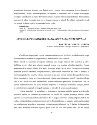 36
un mod mai sistematic şi consecvent. Relaţia nevoi - resurse este o succesiune şi nu o alternativă.
Modalitatea de „livrare” a informaţiei este covârşitoare ca importanţă dacă se doreşte să se obţină
un impact semnificativ în planul dezvoltării carierei. Aceasta trebuie adaptată formei dominante de
receptare de către populaţia ţintă şi cu impact maxim în planul dezvoltării carierei:în formă
electronică, în formă tipărită pe suport de hârtie, orală .
Bibliografie:
Jigău, M.,“Consilierea carierei”, Editura Sigma, Bucureşti,2001.
Tomşa, G.,“Consilierea şi dezvoltarea carierei la elevi”, Casa de Editură şi Presă Românească, Bucureşti,
1999.
EDUCAŢIA ŞI CONSILIEREA ELEVILOR CU DEFICIENȚE MINTALE
Prof. CHIAR CARMEN - IULIANA
Centrul Şcolar pentru Educaţie Incluzivă – Alexandria
Consilierea educaţională este un proces complex care se derulează urmând anumite etapa
şi tehnici specifice în funcţie de problema şi personalitatea celui consiliat.
Etapa iniţială în consiliere presupune stabilirea unei relaţii efective între consilier şi elev.
Stabilirea acestei relaţii este absolut necesară pentru a se produce schimbări pozitive. Numai
acceptarea şi încrederea oferită de o astfel de relaţie asigură acest lucru. Formularea scopurilor
împreună privind schimbări comportamentale, dezvoltarea abilităţilor de luare a deciziei şi
eliminarea gândurilor negative este de asemenea un pas care trebuie realizat. În această etapă este
foarte important ca elevul să primească semnale că este acceptat aşa cum este el, cu problemele pe
care le are. Acest lucru este indispensabil pentru continuarea procesului de consiliere. Tot în
această etapă sumarizarea are un rol deosebit: împreună se evidenţiază elementele esenţiale, rămân
în centrul atenţiei aspectele principale putându-se întrezări de acum anumite opţiuni.
Etapa secundară în consiliere va progresa cu asistarea copilului pentru a-şi dezvolta
interesele sociale, de cooperare şi comunicare cu ceilalţi. Se va pune accent pe ajutorul oferit
copilului să se cunoască şi să se autoevalueze. Se va asigura atmosfera caldă şi empatia, fără să fie
excluse interpretările şi confruntarea constructivă. În această etapă se va putea utiliza ca tehnică de
lucru informarea, acest lucru însemnând că foarte multe informaţii vor fi dirijate de la consilier
spre copil. Totodată utilizarea sugestiei poate fi de un real folos pentru elev. Se pot sugera
 