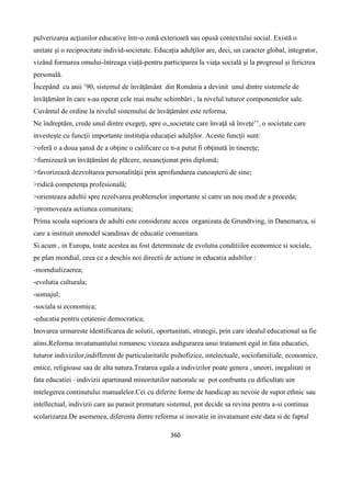 360
pulverizarea acţiunilor educative într-o zonă exterioară sau opusă contextului social. Există o
unitate şi o reciprocitate individ-societate. Educaţia adulţilor are, deci, un caracter global, integrator,
vizând formarea omului-întreaga viaţă-pentru participarea la viaţa socială şi la progresul şi fericirea
personală.
Începând cu anii ’90, sistemul de învăţământ din România a devinit unul dintre sistemele de
învăţământ în care s-au operat cele mai multe schimbări , la nivelul tuturor componentelor sale.
Cuvântul de ordine la nivelul sistemului de învăţământ este reforma.
Ne îndreptăm, crede unul dintre exegeţi, spre o,,societate care învaţă să înveţe’’, o societate care
investeşte cu funcţii importante instituţia educaţiei adulţilor. Aceste funcţii sunt:
>oferă o a doua şansă de a obţine o calificare ce n-a putut fi obţinută în tinereţe;
>furnizează un învăţământ de plăcere, nesancţionat prin diplomă;
>favorizează dezvoltarea personalităţii prin aprofundarea cunoaşterii de sine;
>ridică competenţa profesională;
>orienteaza adultii spre rezolvarea problemelor importante si catre un nou mod de a proceda;
>promoveaza actiunea comunitara;
Prima scoala suprioara de adulti este considerate aceea organizata de Grundtving, in Danemarca, si
care a instituit unmodel scandinav de educatie comunitara.
Si acum , in Europa, toate acestea au fost determinate de evolutia conditiilor economice si sociale,
pe plan mondial, ceea ce a deschis noi directii de actiune in educatia adultilor :
-momdializaerea;
-evolutia culturala;
-somajul;
-sociala si economica;
-educatia pentru cetatenie democratica;
Inovarea urmareste identificarea de solutii, oportunitati, strategii, prin care idealul educational sa fie
atins.Reforma invatamantului romanesc vizeaza asdigurarea unui tratament egal in fata educatiei,
tuturor indivizilor,indifferent de particularitatile psihofizice, intelectuale, sociofamiliale, economice,
entice, religioase sau de alta natura.Tratarea egala a indivizilor poate genera , uneori, inegalitati in
fata educatiei –indivizii apartinand minoritatilor nationale se pot confrunta cu dificultati uin
intelegerea continutului manualelor.Cei cu diferite forme de handicap au nevoie de supot ethnic sau
intellectual, indivizii care au parasit premature sistemul, pot decide sa revina pentru a-si continua
scolarizarea.De asemenea, diferenta dintre reforma si inovatie in invatamant este data si de faptul
 