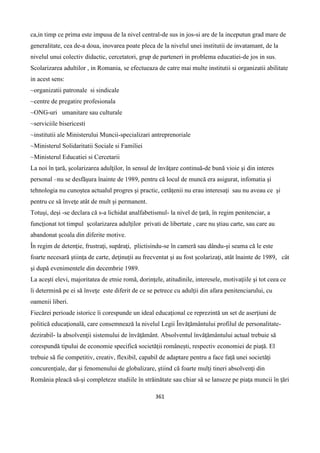 361
ca,in timp ce prima este impusa de la nivel central-de sus in jos-si are de la inceputun grad mare de
generalitate, cea de-a doua, inovarea poate pleca de la nivelul unei institutii de invatamant, de la
nivelul unui colectiv didactic, cercetatori, grup de parteneri in problema educatiei-de jos in sus.
Scolarizarea adultilor , in Romania, se efectueaza de catre mai multe institutii si organizatii abilitate
in acest sens:
~organizatii patronale si sindicale
~centre de pregatire profesionala
~ONG-uri umanitare sau culturale
~serviciile bisericesti
~institutii ale Ministerului Muncii-specializari antreprenoriale
~Ministerul Solidaritatii Sociale si Familiei
~Ministerul Educatiei si Cercetarii
La noi în ţară, şcolarizarea adulţilor, în sensul de învăţare continuă-de bună vioie şi din interes
personal –nu se desfăşura înainte de 1989, pentru că locul de muncă era asigurat, infomatia şi
tehnologia nu cunoştea actualul progres şi practic, cetăţenii nu erau interesaţi sau nu aveau ce şi
pentru ce să înveţe atât de mult şi permanent.
Totuşi, deşi -se declara că s-a lichidat analfabetismul- la nivel de ţară, în regim penitenciar, a
funcţionat tot timpul şcolarizarea adulţilor privati de libertate , care nu ştiau carte, sau care au
abandonat şcoala din diferite motive.
În regim de detenţie, frustraţi, supăraţi, plictisindu-se în cameră sau dându-şi seama că le este
foarte necesară ştiinţa de carte, deţinuţii au frecventat şi au fost şcolarizaţi, atât înainte de 1989, cât
şi după evenimentele din decembrie 1989.
La aceşti elevi, majoritatea de etnie romă, dorinţele, atitudinile, interesele, motivaţiile şi tot ceea ce
îi determină pe ei să înveţe este diferit de ce se petrece cu adulţii din afara penitenciarului, cu
oamenii liberi.
Fiecărei perioade istorice îi corespunde un ideal educaţional ce reprezintă un set de aserţiuni de
politică educaţională, care consemnează la nivelul Legii Învăţământului profilul de personalitate-
dezirabil- la absolvenţii sistemului de învăţământ. Absolventul învăţământului actual trebuie să
corespundă tipului de economie specifică societăţii româneşti, respectiv economiei de piaţă. El
trebuie să fie competitiv, creativ, flexibil, capabil de adaptare pentru a face faţă unei societăţi
concurenţiale, dar şi fenomenului de globalizare, ştiind că foarte mulţi tineri absolvenţi din
România pleacă să-şi completeze studiile în străinătate sau chiar să se lanseze pe piaţa muncii în ţări
 