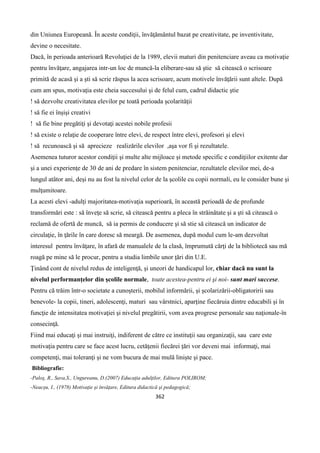 362
din Uniunea Europeană. În aceste condiţii, învăţământul bazat pe creativitate, pe inventivitate,
devine o necesitate.
Dacă, în perioada anterioară Revoluţiei de la 1989, elevii maturi din penitenciare aveau ca motivaţie
pentru învăţare, angajarea intr-un loc de muncă-la eliberare-sau să ştie să citească o scrisoare
primită de acasă şi a şti să scrie răspus la acea scrisoare, acum motivele învăţării sunt altele. După
cum am spus, motivaţia este cheia succesului şi de felul cum, cadrul didactic ştie
! să dezvolte creativitatea elevilor pe toată perioada şcolarităţii
! să fie ei înşişi creativi
! să fie bine pregătiţi şi devotaţi acestei nobile profesii
! să existe o relaţie de cooperare între elevi, de respect între elevi, profesori şi elevi
! să recunoască şi să aprecieze realizările elevilor ,aşa vor fi şi rezultatele.
Asemenea tuturor acestor condiţii şi multe alte mijloace şi metode specific e condiţiilor exitente dar
şi a unei experienţe de 30 de ani de predare în sistem penitenciar, rezultatele elevilor mei, de-a
lungul atâtor ani, deşi nu au fost la nivelul celor de la şcolile cu copii normali, eu le consider bune şi
mulţumitoare.
La acesti elevi -adulţi majoritatea-motivaţia superioară, în această perioadă de de profunde
transformări este : să înveţe să scrie, să citească pentru a pleca în străinătate şi a şti să citească o
reclamă de ofertă de muncă, să ia permis de conducere şi să stie să citească un indicator de
circulaţie, în ţările în care doresc să meargă. De asemenea, după modul cum le-am dezvoltat
interesul pentru învăţare, în afară de manualele de la clasă, împrumută cărţi de la bibliotecă sau mă
roagă pe mine să le procur, pentru a studia limbile unor ţări din U.E.
Ţinând cont de nivelul redus de inteligenţă, şi uneori de handicapul lor, chiar dacă nu sunt la
nivelul performanţelor din şcolile normale, toate acestea-pentru ei şi noi- sunt mari succese.
Pentru că trăim într-o societate a cunoşterii, mobilul informării, şi şcolarizării-obligatoririi sau
benevole- la copii, tineri, adolescenţi, maturi sau vârstnici, aparţine fiecăruia dintre educabili şi în
funcţie de intensitatea motivaţiei şi nivelul pregătirii, vom avea progrese personale sau naţionale-în
consecinţă.
Fiind mai educaţi şi mai instruiţi, indiferent de către ce instituţii sau organizaţii, sau care este
motivaţia pentru care se face acest lucru, cetăţenii fiecărei ţări vor deveni mai informaţi, mai
competenţi, mai toleranţi şi ne vom bucura de mai mulă linişte şi pace.
Bibliografie:
-Paloş, R., Sava,S., Ungureanu, D.(2007) Educaţia adulţilor, Editura POLIROM;
-Neacşu, I., (1978) Motivaţie şi învăţare, Editura didactică şi pedagogică;
 