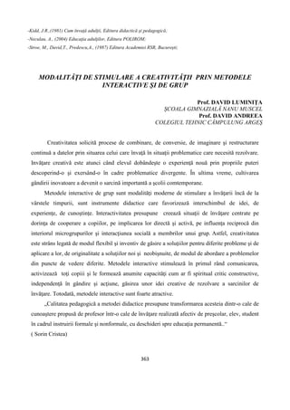 363
-Kidd, J.R.,(1981) Cum învaţă adulţii, Editura didactică şi pedagogică;
-Neculau, A., (2004) Educaţia adulţilor, Editura POLIROM;
-Stroe, M., David,T., Predescu,A., (1987) Editura Academiei RSR, Bucureşti;
MODALITĂŢI DE STIMULARE A CREATIVITĂŢII PRIN METODELE
INTERACTIVE ȘI DE GRUP
Prof. DAVID LUMINIŢA
ȘCOALA GIMNAZIALĂ NANU MUSCEL
Prof. DAVID ANDREEA
COLEGIUL TEHNIC CÂMPULUNG ARGEŞ
Creativitatea solicită procese de combinare, de conversie, de imaginare şi restructurare
continuă a datelor prin situarea celui care învaţă în situaţii problematice care necesită rezolvare.
Invăţare creativă este atunci când elevul dobândeşte o experienţă nouă prin propriile puteri
descoperind-o şi exersând-o în cadre problematice divergente. În ultima vreme, cultivarea
gândirii inovatoare a devenit o sarcină importantă a şcolii comtemporane.
Metodele interactive de grup sunt modalităţi moderne de stimulare a învăţarii încă de la
vârstele timpurii, sunt instrumente didactice care favorizează interschimbul de idei, de
experienţe, de cunoştinţe. Interactivitatea presupune creează situaţii de învăţare centrate pe
dorinţa de cooperare a copiilor, pe implicarea lor directă şi activă, pe influenţa reciprocă din
interiorul microgrupurilor şi interacţiunea socială a membrilor unui grup. Astfel, creativitatea
este strâns legată de modul flexibil şi inventiv de găsire a soluţiilor pentru diferite probleme şi de
aplicare a lor, de originalitate a soluţiilor noi şi neobişnuite, de modul de abordare a problemelor
din puncte de vedere diferite. Metodele interactive stimulează în primul rând comunicarea,
activizează toţi copiii şi le formează anumite capacităţi cum ar fi spiritual critic constructive,
independenţă în gândire şi acţiune, găsirea unor idei creative de rezolvare a sarcinilor de
învăţare. Totodată, metodele interactive sunt foarte atractive.
„Calitatea pedagogică a metodei didactice presupune transformarea acesteia dintr-o cale de
cunoaştere propusă de profesor într-o cale de învăţare realizată afectiv de preşcolar, elev, student
în cadrul instruirii formale şi nonformale, cu deschideri spre educaţia permanentă..“
( Sorin Cristea)
 