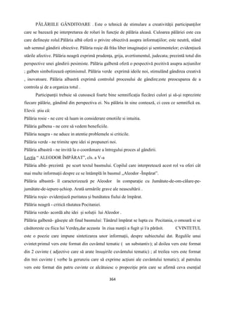 364
PĂLĂRIILE GÂNDITOARE . Este o tehnică de stimulare a creativităţii participanţilor
care se bazează pe interpretarea de roluri în funcţie de pălăria aleasă. Culoarea pălăriei este cea
care defineşte rolul.Pălăria albă oferă o privire obiectivă asupra informaţiilor; este neutră, stând
sub semnul gândirii obiective. Pălăria roşie dă frâu liber imaginaţiei şi sentimentelor; evidențiază
stările afective. Pălăria neagră exprimă prudenţa, grija, avertismentul, judecata; prezintă totul din
perspective unei gândirii pesimiste. Pălăria galbenă oferă o pespectivă pozitivă asupra acțiunilor
; galben simbolizează optimismul. Pălăria verde exprimă ideile noi, stimulând gândirea creativă
, inovatoare. Pălăria albastră exprimă controlul procesului de gândire;este preocuparea de a
controla şi de a organiza totul .
Participanţii trebuie să cunoască foarte bine semnificaţia fiecărei culori şi să-şi reprezinte
fiecare pălărie, gândind din perspectiva ei. Nu pălăria în sine contează, ci ceea ce semnifică ea.
Elevii știu că:
Pălăria rosie - ne cere să luam in considerare emotiile si intuitia.
Pălăria galbena - ne cere să vedem beneficiile.
Pălăria neagra - ne aduce in atentie problemele si criticile.
Pălăria verde - ne trimite spre idei si propuneri noi.
Pălăria albastră - ne invită la o coordonare a întregului proces al gândirii.
Lecțía “ ALEODOR ÎMPĂRAT”, cls. a V-a
Pălăria albă- prezintă pe scurt textul basmului. Copilul care interpretează acest rol va oferi cât
mai multe informaţii despre ce se întâmplă în basmul „Aleodor -Împărat”.
Pălăria albastră- îl caracterizează pe Aleodor în comparaţie cu Jumătate-de-om-călare-pe-
jumătate-de-iepure-șchiop. Arată urmările grave ale neascultării .
Pălăria roşie- evidențiază puritatea și bunătatea fiului de împărat.
Pălăria neagră - critică răutatea Pocitaniei.
Pălăria verde- acordă alte idei și soluții lui Aleodor .
Pălăria galbenă- găseşte alt final basmului: Tânărul împărat se lupta cu Pocitania, o omoară si se
căsătoreste cu fiica lui Verdeș,dar aceasta în ziua nunții a fugit și l/a părăsit. CVINTETUL
este o poezie care impune sintetizarea unor informaţii, despre subiectului dat. Regulile unui
cvintet:primul vers este format din cuvântul tematic ( un substantiv); al doilea vers este format
din 2 cuvinte ( adjective care să arate însuşirile cuvântului tematic) ; al treilea vers este format
din trei cuvinte ( verbe la gerunziu care să exprime acţiuni ale cuvântului tematic); al patrulea
vers este format din patru cuvinte ce alcătuiesc o propoziţie prin care se afirmă ceva esenţial
 