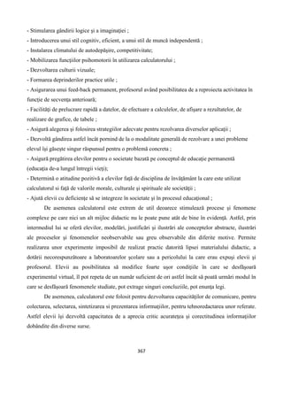 367
- Stimularea gândirii logice şi a imaginaţiei ;
- Introducerea unui stil cognitiv, eficient, a unui stil de muncă independentă ;
- Instalarea climatului de autodepăşire, competitivitate;
- Mobilizarea funcţiilor psihomotorii în utilizarea calculatorului ;
- Dezvoltarea culturii vizuale;
- Formarea deprinderilor practice utile ;
- Asigurarea unui feed-back permanent, profesorul având posibilitatea de a reproiecta activitatea în
funcţie de secvenţa anterioară;
- Facilităţi de prelucrare rapidă a datelor, de efectuare a calculelor, de afişare a rezultatelor, de
realizare de grafice, de tabele ;
- Asigură alegerea şi folosirea strategiilor adecvate pentru rezolvarea diverselor aplicaţii ;
- Dezvoltă gândirea astfel încât pornind de la o modalitate generală de rezolvare a unei probleme
elevul îşi găseşte singur răspunsul pentru o problemă concreta ;
- Asigură pregătirea elevilor pentru o societate bazată pe conceptul de educaţie permanentă
(educaţia de-a lungul întregii vieţi);
- Determină o atitudine pozitivă a elevilor faţă de disciplina de învăţământ la care este utilizat
calculatorul si faţă de valorile morale, culturale şi spirituale ale societăţii ;
- Ajută elevii cu deficienţe să se integreze în societate şi în procesul educaţional ;
De asemenea calculatorul este extrem de util deoarece stimulează procese şi fenomene
complexe pe care nici un alt mijloc didactic nu le poate pune atât de bine în evidenţă. Astfel, prin
intermediul lui se oferă elevilor, modelări, justificări şi ilustrări ale conceptelor abstracte, ilustrări
ale proceselor şi fenomenelor neobservabile sau greu observabile din diferite motive. Permite
realizarea unor experimente imposibil de realizat practic datorită lipsei materialului didactic, a
dotării necorespunzătoare a laboratoarelor şcolare sau a pericolului la care erau expuşi elevii şi
profesorul. Elevii au posibilitatea să modifice foarte uşor condiţiile în care se desfăşoară
experimentul virtual, îl pot repeta de un număr suficient de ori astfel încât să poată urmări modul în
care se desfăşoară fenomenele studiate, pot extrage singuri concluziile, pot enunţa legi.
De asemenea, calculatorul este folosit pentru dezvoltarea capacităţilor de comunicare, pentru
colectarea, selectarea, sintetizarea si prezentarea informaţiilor, pentru tehnoredactarea unor referate.
Astfel elevii îşi dezvoltă capacitatea de a aprecia critic acurateţea şi corectitudinea informaţiilor
dobândite din diverse surse.
 