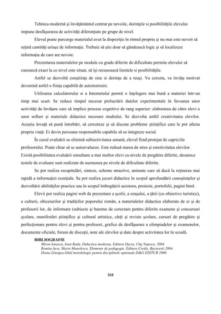 368
Tehnica modernă şi învăţământul centrat pe nevoile, dorinţele si posibilităţile elevului
impune desfăşurarea de activităţi diferenţiate pe grupe de nivel.
Elevul poate parcurge materialul avut la dispoziţie în ritmul propriu şi nu mai este nevoit să
reţină cantităţi uriaşe de informaţie. Trebuie să ştie doar să gândească logic şi să localizeze
informaţia de care are nevoie.
Prezentarea materialelor pe module cu grade diferite de dificultate permite elevului să
cunoască exact la ce nivel este situat, să îşi recunoască limitele si posibilităţile.
Astfel se dezvoltă conştiinţa de sine si dorinţa de a reuşi. Va cerceta, va învăţa motivat
devenind astfel o fiinţa capabilă de autoinstruire.
Utilizarea calculatorului si a Internetului permit o înţelegere mai bună a materiei într-un
timp mai scurt. Se reduce timpul necesar prelucrării datelor experimentale în favoarea unor
activităţi de învăţare care să implice procese cognitive de rang superior: elaborarea de către elevi a
unor softuri şi materiale didactice necesare studiului. Se dezvolta astfel creativitatea elevilor.
Aceştia învaţă să pună întrebări, să cerceteze şi să discute probleme ştiinţifice care le pot afecta
propria viaţă. Ei devin persoane responsabile capabile să se integreze social.
În cazul evaluării se elimină subiectivitatea umană, elevul fiind protejat de capriciile
profesorului. Poate chiar să se autoevalueze. Este redusă starea de stres şi emotivitatea elevilor.
Există posibilitatea evaluării simultane a mai multor elevi cu nivele de pregătire diferite, deoarece
testele de evaluare sunt realizate de asemenea pe nivele de dificultate diferite.
Se pot realiza recapitulări, sinteze, scheme atractive, animate care să ducă la reţinerea mai
rapidă a informaţiei esenţiale. Se pot realiza jocuri didactice în scopul aprofundării cunoştinţelor şi
dezvoltării abilităţilor practice sau în scopul îmbogăţirii acestora, proiecte, portofolii, pagini html.
Elevii pot realiza pagini web de prezentare a şcolii, a oraşului, a ţării (cu obiective turistice),
a culturii, obiceiurilor şi tradiţiilor poporului român, a materialelor didactice elaborate de ei şi de
profesorii lor, de informare (subiecte şi bareme de corectare pentru diferite examene şi concursuri
şcolare, manifestări ştiinţifice şi cultural artistice, cărţi şi reviste şcolare, cursuri de pregătire şi
perfecţionare pentru elevi şi pentru profesori, grafice de desfăşurare a olimpiadelor şi examenelor,
documente oficiale, forum de discuţii, note ale elevilor şi date despre activitatea lor în scoală.
BIBLIOGRAFIE
Miron Ionescu, Ioan Radu, Didactica moderna, Editura Dacia, Cluj Napoca, 2004.
Romita Iucu, Marin Manolescu, Elemente de pedagogie, Editura Credis, Bucuresti 2004.
Doina Giurgea,Ghid metodologic pentru disciplinele optionale.D&G EDITUR 2006
 