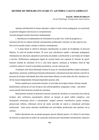 369
METODE DE PREDARE-INVATARE CU AJUTORUL CALCULATORULUI
Prof.Dr. MIMI PETRIȘAN
Liceul Tehnologic Transporturi Auto Craiova
Apariţia calculatorului în lumea educaţiei a impus o nouă viziune pedagogică, cea exprimată
cu ajutorul sintagmei informatizarea învăţământului.
Această sintagmă include două laturi fundamentale:
1. Introducerea învăţământului de informatică în şcoală. Este vorba de pregătirea şi
instruirea elevilor în vederea utilizării calculatorului, profesiunile viitorului vor face apel tot mai
frecvent la această creaţie a ştiinţei şi tehnicii contemporane.
2. A doua latură se referă la utilizarea calculatorului ca mijloc de învăţământ, în procesul
didactic, în actul de predare-învăţare. În acest sens calculatorul capătă o destinaţie pedagogică,
introducerea lui afectează, deopotrivă activitatea de predare a profesorului şi activitatea de învăţare
a elevilor. Problematica pedagogică legată de această latură este cuprinsă în formule de genul:
instruire asistată de calculator (I.A.C.), cele doua aspecte, instrucţia şi învăţarea, fiind de fapt
corelative, prima îl vizează cu precădere pe profesor, cea de a doua pe elev.
Avantajele celor două tehnologii constau în aceea că: stimulează gândirea logică (analogică,
algoritmică, euristică); mobilizează funcţiile psihomotorii, stimulează motivaţia internă a elevilor în
procesul de învăţare individuală, dezvoltă creativitatea tehnică, inventivitatea elevilor, introduce un
stil de muncă independentă, formează deprinderi practice utile.
Pentru amplificarea caracterului formativ al activităţii de învăţare trebuie utilizate metode
predominant centrate pe cel care învaţă şi care solicită gândirea, imaginaţia, voinţa – una dintre
aceste metode fiind instruirea asistată de calculator.
Dacă primele realizări în domeniul instruirii asistată de calculator se concentrau mai mult pe
învăţare, prin verificarea cunoştinţelor, ulterior au început să apară softuri complexe, care
încurajează construcţia activă a cunoştinţelor, asigură contexte semnificative pentru învăţare,
promovează reflexia, eliberează elevul de multe activităţi de rutină şi stimulează activitatea
intelectuală – toate aceste elemente modificând aria activităţilor profesorului atât cantitativ cât şi
calitativ.
Softul educaţional este un produs-program special elaborat pentru a fi utilizat în activitatea
de instruire şi reprezintă un mijloc de a prezenta instruirea prin intermediul calculatorului, interactiv
 