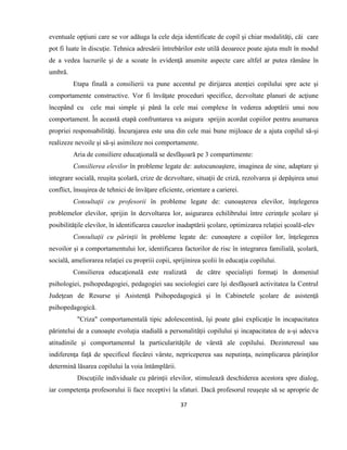 37
eventuale opţiuni care se vor adăuga la cele deja identificate de copil şi chiar modalităţi, căi care
pot fi luate în discuţie. Tehnica adresării întrebărilor este utilă deoarece poate ajuta mult în modul
de a vedea lucrurile şi de a scoate în evidenţă anumite aspecte care altfel ar putea rămâne în
umbră.
Etapa finală a consilierii va pune accentul pe dirijarea atenţiei copilului spre acte şi
comportamente constructive. Vor fi învăţate proceduri specifice, dezvoltate planuri de acţiune
începând cu cele mai simple şi până la cele mai complexe în vederea adoptării unui nou
comportament. În această etapă confruntarea va asigura sprijin acordat copiilor pentru asumarea
propriei responsabilităţi. Încurajarea este una din cele mai bune mijloace de a ajuta copilul să-şi
realizeze nevoile şi să-şi asimileze noi comportamente.
Aria de consiliere educaţională se desfăşoară pe 3 compartimente:
Consilierea elevilor în probleme legate de: autocunoaştere, imaginea de sine, adaptare şi
integrare socială, reuşita şcolară, crize de dezvoltare, situaţii de criză, rezolvarea şi depăşirea unui
conflict, însuşirea de tehnici de învăţare eficiente, orientare a carierei.
Consultaţii cu profesorii în probleme legate de: cunoaşterea elevilor, înţelegerea
problemelor elevilor, sprijin în dezvoltarea lor, asigurarea echilibrului între cerinţele şcolare şi
posibilităţile elevilor, în identificarea cauzelor inadaptării şcolare, optimizarea relaţiei şcoală-elev
Consultaţii cu părinţii în probleme legate de: cunoaştere a copiilor lor, înţelegerea
nevoilor şi a comportamentului lor, identificarea factorilor de risc în integrarea familială, şcolară,
socială, ameliorarea relaţiei cu propriii copii, sprijinirea şcolii în educaţia copilului.
Consilierea educaţională este realizată de către specialişti formaţi în domeniul
psihologiei, psihopedagogiei, pedagogiei sau sociologiei care îşi desfăşoară activitatea la Centrul
Judeţean de Resurse și Asistenţă Psihopedagogică şi în Cabinetele şcolare de asistenţă
psihopedagogică.
"Criza" comportamentală tipic adolescentină, îşi poate găsi explicaţie în incapacitatea
părintelui de a cunoaşte evoluţia stadială a personalităţii copilului şi incapacitatea de a-şi adecva
atitudinile şi comportamentul la particularităţile de vârstă ale copilului. Dezinteresul sau
indiferenţa faţă de specificul fiecărei vârste, nepriceperea sau neputinţa, neimplicarea părinţilor
determină lăsarea copilului la voia întâmplării.
Discuţiile individuale cu părinţii elevilor, stimulează deschiderea acestora spre dialog,
iar competenţa profesorului îi face receptivi la sfaturi. Dacă profesorul reuşeşte să se aproprie de
 
