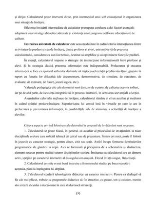 370
şi dirijat. Calculatorul poate interveni direct, prin intermediul unui soft educaţional în organizarea
unei situaţii de învăţare.
Eficienţa învăţării intermediate de calculator presupune corelarea a doi factori esenţiali:
adoptarea unor strategii didactice adecvate şi existenţa unor programe software educaţionale de
calitate.
Instruirea asistatată de calculator este acea modalitate în cadrul căreia interacţiunea dintre
activitatea de predare şi cea de învăţare, dintre profesor şi elevi, este mijlocită de prezenţa
calculatorului, considerat ca auxiliar tehnic, destinat să amplifice şi să optimizeze funcţiile predării.
În esenţă, calculatorul impune o strategie de interacţiune informaţională între profesor şi
elevi. Şi în strategia clasică prezenţa informaţiei este indispensabilă. Prelucrarea şi stocarea
informaţiei se face cu ajutorul softurilor destinate să mijlocească relaţia predare-învăţare, grupate în
raport cu funcţia lor didactică (de documentare, demonstrative, de simulare, de cercetare, de
evaluare, de exersare, de fixare, jocuri logice, etc.).
Valenţele pedagogice ale calculatorului sunt date, pe de o parte, de calitatea acestor softuri,
iar pe de altă parte, de iscusinţa integrării lui în procesul instruirii, în derularea secvenţială a lecţiei.
Asemănător celorlalte mijloace de învăţare, calculatorul rămâne şi el un auxiliar şi mediator
în cadrul relaţiei predare-învăţare. Superioritatea lui constă însă în virtuţile pe care le are în
prelucrarea şi prezentarea informaţiei, în posibilităţile sale de stimulare a activităţii de învăţare a
elevilor.
Câteva aspecte privind folosirea calculatorului în procesul de învăţământ sunt necesare:
1. Calculatorul se poate folosi, în general, ca auxiliar al procesului de învăţământ, la toate
disciplinele şcolare care solicită tehnică de calcul sau de prezentare. Pentru cei mici, poate fi folosit
în jocurile cu caracter strategic, pentru desen, citit sau scris. Astfel începe formarea deprinderilor
programatice ale gândirii la copii. Aici se formează şi priceperea de a schematiza şi abstractiza,
element necesar pentru studiul tuturor disciplinelor şcolare. Învăţarea cu calculatorul are un demers
activ, sprijinit pe caracterul interactiv al dialogului om-maşină. Elevul învaţă singur, fără emoţii.
2. Calculatorul permite o mai bună instruire a fenomenului studiat pe baza receptării
acestuia, până la înţelegerea lui deplină.
3. Calculatorul conferă tehnologiilor didactice un caracter interactiv. Pentru ca dialogul să
fie cât mai plăcut, trebuie ca programele didactice să fie atractive, cu pauze, ton şi culoare, menite
să-i creeze elevului o microlume în care să dorească să înveţe.
 