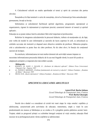 371
4. Calculatorul solicită un studiu aprofundat al temei şi spirit de cercetare din partea
elevului.
Însuşindu-şi în faţa tastaturii o serie de cunoştinţe, elevul se formează pe linia autoeducaţiei
permanente, învaţă sa înveţe.
Informatica şi calculatorul facilitează spiritul algoritmic, programatic operaţional şi
organizatoric, rigoare în raţionament şi exprimare precisă, caracterul intensiv al muncii şi spiritul
aplicativ.
Educaţia nu se poate reduce însă la calculator fără rolul important al profesorului.
Referitor la integrarea calculatorului în procesul didactic, trebuie să menţionăm că, de fapt,
este vorba de modul în care informaţiile şi sarcinile de lucru cuprinse în soft, se articulează cu
celelalte secvenţe ale instruirii şi răspund unor obiective urmărite de profesor. Mânuirea propriu-
zisă a calculatorului se poate face de către profesor, fie de către elevi, în funcţie de conţinutul
sarcinii de învăţare.
În concluzie, informatizarea tot mai multor domenii ale activităţii umane impune cu
necesitate informatizarea procesului didactic de la cea mai fragedă vârstă, în acest fel şcoala se
adaptează cerinţelor şi imperativelor dezvoltării sociale.
Bibliografie:
 IONESCU, M., RADU, I., SALADE, D. „Dezbateri de didactică aplicată”, Editura Presa Universitară
Clujeană, Cluj – Napoca, 1997
 AL. POPESCU MIHĂEŞTI ,,Probleme fundamentale ale instruirii şi educării”, Editura Fundaţiei, „România
de Mâine”, Bucureşti, 1995
 TRANĂ, D.M. ,,Bazele informaticii”, Editura Fundaţiei, „România de Mâine”, Bucureşti, 2004
SPECIFICUL EDUCATIEI ADULTULUI
Autori:Prof. Barbu Iuliana
Liceul Tehnologic de Transporturi Auto, Craiova
Prof. Barbu Gheorghe
Liceul Tehnologic de Transporturi Auto, Craiova
Secole de-a rândul s-a considerat că există trei mari etape în viaţa omului: copilăria şi
adolescenţa, caracterizată prin activitatea de educaţie; maturitatea, etapă a vieţii în care
predominantă era munca şi bătrâneţea ce se credea a fi o pregătire pentru părăsirea acestei lumi.
Treptat, odată cu progresul ştiinţei s-a schimbat întregul conţinut al vieţii omului, educaţia fiind
necesar să se prelungească peste vârsta copilăriei şi adolescenţei.
 