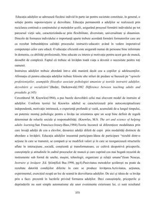373
Educaţia adulţilor se adresează fiecărui individ în parte iar pentru societate constituie, în general, o
soluţie pentru suporavieţuire şi dezvoltare. Educaţia permanentă a adulţilor se realizează prin
reciclarea continuă a conţinutului şi metodelor şcolii, asigurând procesul formării individului pe tot
parcursul vieţii sale, caractrerizându-se prin flexibilitate, diversitate, universalitate şi dinamism.
Dincolo de formarea individului o importanţă aparte trebuie acordată formării formatorilor care are
ca rezultat îmbunătăţirea calităţii procesului instructiv-educativ având în vedere imperativul
competenţei celor care educă. O educaţie eficientă este asigurată numai de persoane bine informate
în domeniu, cu abilităţi profesionale, bine educate cu interes şi motivaţie pentru acest gen de muncă,
deosebit de complexă. Faptul că trebuie să învăţăm toată viaţa a devenit o necesitate pentru toţi
oamenii.
Instruirea adulţilor trebuie abordată într-o altă manieră decât cea a copiilor şi adolescenţilor.
Afirmaţia că pentru educaţia adulţilor trebuie folosite alte stiluri de predare se bazează pe “opiniile
profesioniştilor, asumpţiile filozofice asociate psihologiei umaniste şi teoriile instruirii adulţilor,
dezvoltării şi socializării”(Beder, Darkenwald,1982 Difference between teaching adults and
preadults ,p.143)
Cercetătorul M. Knowles(1984), a pus bazele dezvoltării celui mai elocvent model de instruire al
adulţilor. Conform teoriei lui Knowles adultul se caracterizează prin autoconceptualizare
independentă, motivaţie intrinsecă, o experienţă profundă şi vastă, acumulată de-a lungul timpului,
un puternic montaj psihologic pentru a învăţa iar orientarea spre un scop bine definit de regulă
determinat de rolurile sociale şi responsabilităţi. (Knowles, M.S. The art and science of helping
adults learning,San Francisco:Jossey-Bass,1984).Teoria încearcă să diferenţieze modalitatea prin
care învaţă adulţii de cea a elevilor, deoarece adulţii diferă de copii prin modalităţi distincte de
abordare a învăţării. Educaţia adulţilor inseamnă participare.Ideea de participare “rezultă dintr-o
acţiune în care se transmit, se compară şi se modifică valori şi în care se reorganizează structurile
aflate în interacţiune...socială, conştientă şi transformatoare, ce cultivă deopotrivă priceperile,
cunoştinţele şi atitudinile în cadrul proceselor de muncă şi care cuprind cea mai bogată recuzită de
instrumente sub formă de unelte, maşini, tehnologii, organizare şi relaţii umane”(Ioan Neacşu,
Instruire şi învăţare ,Ed. Ştiinţifică Buc.1990, pg.6).Pasivitatea metodelor şcolăreşti nu poate da
rezultate datorită condiţiilor diferite în care se produce învăţarea.Activitatea, acţiunea,
experimentul, exerciţiul ocupă un loc de seamă în dezvoltarea adulţilor. De aici şi ideea de -a învăţa
prin a face- prezentă în lucrările privind formarea adulţilor. Deci cunoştinţele, priceperile şi
deprinderile nu sunt simple automatisme ale unor evenimente exterioare lui, ci sunt rezultatul
 