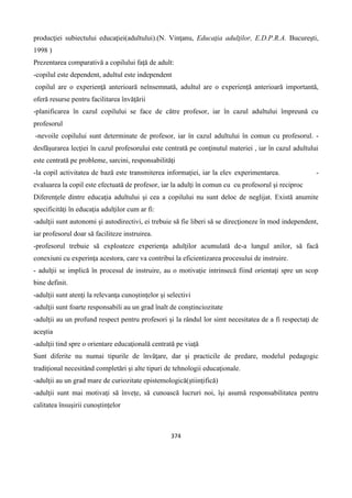 374
producţiei subiectului educaţiei(adultului).(N. Vinţanu, Educaţia adulţilor, E.D.P.R.A. Bucureşti,
1998 )
Prezentarea comparativă a copilului faţă de adult:
-copilul este dependent, adultul este independent
copilul are o experienţă anterioară neînsemnată, adultul are o experienţă anterioară importantă,
oferă resurse pentru facilitarea învăţării
-planificarea în cazul copilului se face de către profesor, iar în cazul adultului împreună cu
profesorul
-nevoile copilului sunt determinate de profesor, iar în cazul adultului în comun cu profesorul. -
desfăşurarea lecţiei în cazul profesorului este centrată pe conţinutul materiei , iar în cazul adultului
este centrată pe probleme, sarcini, responsabilităţi
-la copil activitatea de bază este transmiterea informaţiei, iar la elev experimentarea. -
evaluarea la copil este efectuată de profesor, iar la adulţi în comun cu cu profesorul şi reciproc
Diferenţele dintre educaţia adultului şi cea a copilului nu sunt deloc de neglijat. Există anumite
specificităţi în educaţia adulţilor cum ar fi:
-adulţii sunt autonomi şi autodirectivi, ei trebuie să fie liberi să se direcţioneze în mod independent,
iar profesorul doar să faciliteze instruirea.
-profesorul trebuie să exploateze experienţa adulţilor acumulată de-a lungul anilor, să facă
conexiuni cu experinţa acestora, care va contribui la eficientizarea procesului de instruire.
- adulţii se implică în procesul de instruire, au o motivaţie intrinsecă fiind orientaţi spre un scop
bine definit.
-adulţii sunt atenţi la relevanţa cunoştinţelor şi selectivi
-adulţii sunt foarte responsabili au un grad înalt de conştinciozitate
-adulţii au un profund respect pentru profesori şi la rândul lor simt necesitatea de a fi respectaţi de
aceştia
-adulţii tind spre o orientare educaţională centrată pe viaţă
Sunt diferite nu numai tipurile de învăţare, dar şi practicile de predare, modelul pedagogic
tradiţional necesitând completări şi alte tipuri de tehnologii educaţionale.
-adulţii au un grad mare de curiozitate epistemologică(ştiinţifică)
-adulţii sunt mai motivaţi să înveţe, să cunoască lucruri noi, îşi asumă responsabilitatea pentru
calitatea însuşirii cunoştinţelor
 