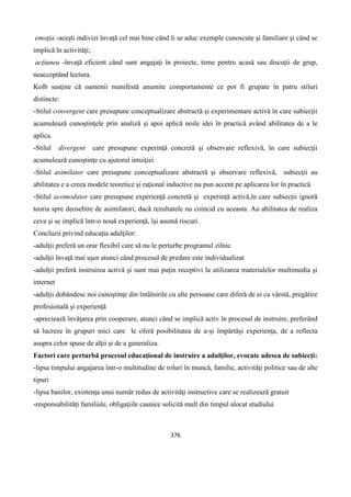 376
emoţia -aceşti indivizi învaţă cel mai bine când li se aduc exemple cunoscute şi familiare şi când se
implică în activităţi;
acţiunea -învaţă eficient când sunt angajaţi în proiecte, teme pentru acasă sau discuţii de grup,
neacceptând lectura.
Kolb susţine că oamenii manifestă anumite comportamente ce pot fi grupate în patru stiluri
distincte:
-Stilul convergent care presupune conceptualizare abstractă şi experimentare activă în care subiecţii
acumulează cunoştinţele prin analiză şi apoi aplică noile idei în practică având abilitatea de a le
aplica.
-Stilul divergent care presupune experinţă concretă şi observare reflexivă, în care subiecţii
acumulează cunoştinţe cu ajutorul intuiţiei
-Stilul asimilator care presupune conceptualizare abstractă şi observare reflexivă, subiecţii au
abilitatea e a creea modele teoretice şi raţional inductive nu pun accent pe aplicarea lor în practică
-Stilul acomodator care presupune experienţă concretă şi experinţă activă,în care subiecţii ignoră
teoria spre deosebire de asimilatori, dacă rezultatele nu coincid cu aceasta. Au abilitatea de realiza
ceva şi se implică într-o nouă experienţă, îşi asumă riscuri.
Concluzii privind educaţia adulţilor:
-adulţii preferă un orar flexibil care să nu le perturbe programul zilnic
-adulţii învaţă mai uşor atunci când procesul de predare este individualizat
-adulţii preferă instruirea activă şi sunt mai puţin receptivi la utilizarea materialelor multimedia şi
internet
-adulţii dobândesc noi cunoştinţe din întâlnirile cu alte persoane care diferă de ei ca vârstă, pregătire
profesională şi experienţă
-apreciează învăţarea prin cooperare, atunci când se implică activ în procesul de instruire, preferând
să lucreze în grupuri mici care le oferă posibilitatea de a-şi împărtăşi experienţa, de a reflecta
asupra celor spuse de alţii şi de a generaliza.
Factori care perturbă procesul educaţional de instruire a adulţilor, evocate adesea de subiecţi:
-lipsa timpului angajarea într-o multitudine de roluri în muncă, familie, activităţi politice sau de alte
tipuri
-lipsa banilor, existenţa unui număr redus de activităţi instructive care se realizează gratuit
-responsabilităţi familiale, obligaţiile casnice solicită mult din timpul alocat studiului
 