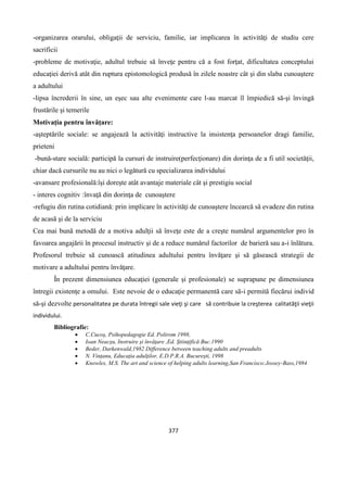 377
-organizarea orarului, obligaţii de serviciu, familie, iar implicarea în activităţi de studiu cere
sacrificii
-probleme de motivaţie, adultul trebuie să înveţe pentru că a fost forţat, dificultatea conceptului
educaţiei derivă atât din ruptura epistomologică produsă în zilele noastre cât şi din slaba cunoaştere
a adultului
-lipsa încrederii în sine, un eşec sau alte evenimente care l-au marcat îl împiedică să-şi învingă
frustările şi temerile
Motivaţia pentru învăţare:
-aşteptările sociale: se angajează la activităţi instructive la insistenţa persoanelor dragi familie,
prieteni
-bună-stare socială: participă la cursuri de instruire(perfecţionare) din dorinţa de a fi util societăţii,
chiar dacă cursurile nu au nici o legătură cu specializarea individului
-avansare profesională:îşi doreşte atât avantaje materiale cât şi prestigiu social
- interes cognitiv :învaţă din dorinţa de cunoaştere
-refugiu din rutina cotidiană: prin implicare în activităţi de cunoaştere încearcă să evadeze din rutina
de acasă şi de la serviciu
Cea mai bună metodă de a motiva adulţii să înveţe este de a creşte numărul argumentelor pro în
favoarea angajării în procesul instructiv şi de a reduce numărul factorilor de barieră sau a-i înlătura.
Profesorul trebuie să cunoască atitudinea adultului pentru învăţare şi să găsească strategii de
motivare a adultului pentru învăţare.
În prezent dimensiunea educaţiei (generale şi profesionale) se suprapune pe dimensiunea
întregii existenţe a omului. Este nevoie de o educaţie permanentă care să-i permită fiecărui individ
să-şi dezvolte personalitatea pe durata întregii sale vieţi şi care să contribuie la creşterea calitatăţii vieţii
individului.
Bibliografie:
 C.Cucoş, Psihopedagogie Ed. Polirom 1998,
 Ioan Neacşu, Instruire şi învăţare ,Ed. Ştiinţifică Buc.1990
 Beder, Darkenwald,1982 Difference between teaching adults and preadults
 N. Vinţanu, Educaţia adulţilor, E.D.P.R.A. Bucureşti, 1998
 Knowles, M.S. The art and science of helping adults learning,San Francisco:Jossey-Bass,1984
 