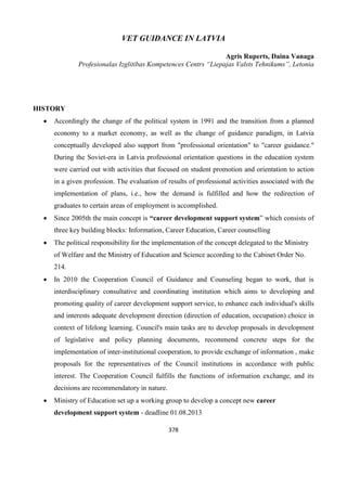 378
VET GUIDANCE IN LATVIA
Agris Ruperts, Daina Vanaga
Profesionalas Izglitibas Kompetences Centrs “Liepajas Valsts Tehnikums”, Letonia
HISTORY
 Accordingly the change of the political system in 1991 and the transition from a planned
economy to a market economy, as well as the change of guidance paradigm, in Latvia
conceptually developed also support from "professional orientation" to "career guidance."
During the Soviet-era in Latvia professional orientation questions in the education system
were carried out with activities that focused on student promotion and orientation to action
in a given profession. The evaluation of results of professional activities associated with the
implementation of plans, i.e., how the demand is fulfilled and how the redirection of
graduates to certain areas of employment is accomplished.
 Since 2005th the main concept is “career development support system” which consists of
three key building blocks: Information, Career Education, Career counselling
 The political responsibility for the implementation of the concept delegated to the Ministry
of Welfare and the Ministry of Education and Science according to the Cabinet Order No.
214.
 In 2010 the Cooperation Council of Guidance and Counseling began to work, that is
interdisciplinary consultative and coordinating institution which aims to developing and
promoting quality of career development support service, to enhance each individual's skills
and interests adequate development direction (direction of education, occupation) choice in
context of lifelong learning. Council's main tasks are to develop proposals in development
of legislative and policy planning documents, recommend concrete steps for the
implementation of inter-institutional cooperation, to provide exchange of information , make
proposals for the representatives of the Council institutions in accordance with public
interest. The Cooperation Council fulfills the functions of information exchange, and its
decisions are recommendatory in nature.
 Ministry of Education set up a working group to develop a concept new career
development support system - deadline 01.08.2013
 