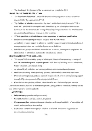 379
 The deadline of development of the new concept was extended to 2014
LEGAL FRAMEWORK/LEGISLATION
 The Vocational Education Law (1999) determines the competence of those institutions
responsible for the organization of VET
 The Cabinet of Ministers: determines the state’s political and strategic areas in VET; it
funds VET providers according to criteria established by the Ministry of Education and
Science; it sets the framework for issuing state-recognised qualifications and determines the
recognition of qualifications obtained in other countries.
 13% of specialists in schools have a career consultant professional qualification.
 In schools career support personnel is assigned from 0.2 to 0.5 rates.
 Availability of career support in schools is variable, because it is up to the individual school
management decisions and certain local government decisions.
 Individual and group consultations are carried out at schools, meetings with employers, the
identification of information materials for education and careers.
ORGANIZATION OF VET GUIDANCE:
 Till August 2013 the working group of Ministry of Education has to develop a concept of
new “Career development support systems” with three key building blocks: Information,
Career education, Career counselling
 At national level, guidelines and recommendations are recommendatory in nature.
 Decisions on funding for the providing guidance counselors are taken at the local level.
 Decisions on the planned guidance are made by each school, up to it career planning support
through different regions and different schools is different.
 Consultations also provide guidance counselors who work individually (paid service).
Consultations are also provided by State Employment Agency guidance counselors, but they can be
used for the registered unemployed only.
ACTIVITIES
 Information (preparation and presentation)
 Career Education (services, courses, programs)
 Career counselling (assistance in career planning, professional suitability of work trials, job
search, and remaining at work skills)
 Each school’s and the municipality's situation is different, because the suggestions are
recommendatory in nature.
 