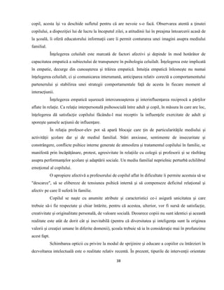 38
copil, acesta îşi va deschide sufletul pentru că are nevoie s-o facă. Observarea atentă a ţinutei
copilului, a dispoziţiei lui de lucru la începutul zilei, a atitudinii lui în preajma întoarcerii acasă de
la şcoală, îi oferă educatorului informaţii care îi permit conturarea unei imagini asupra mediului
familial.
Înţelegerea celuilalt este marcată de factori afectivi şi depinde în mod hotărâtor de
capacitatea empatică a subiectului de transpunere în psihologia celuilalt. Înţelegerea este implicată
în empatie, decurge din cunoaşterea şi trăirea empatică. Intuiţia empatică înlesneşte nu numai
înţelegerea celuilalt, ci şi comunicarea interumană, anticiparea relativ corectă a comportamentului
partenerului şi stabilirea unei strategii comportamentale faţă de acesta în fiecare moment al
interacţiunii.
Înţelegerea empatică uşurează intercunoaşterea şi interinfluenţarea reciprocă a părţilor
aflate în relaţie. Ca relaţie interpersonală psihosocială între adult şi copil, în măsura în care are loc,
înţelegerea dă satisfacţie copilului făcându-l mai receptiv la influenţele exercitate de adult şi
sporeşte şansele acţiunii de influenţare.
În relaţia profesor-elev pot să apară blocaje care ţin de particularităţile mediului şi
activităţii şcolare dar şi de mediul familial. Stări anxioase, sentimente de insecuritate şi
constrângere, conflicte psihice interne generate de atmosfera şi tratamentul copilului în familie, se
manifestă prin încăpăţânare, protest, agresivitate în relaţiile cu colegii şi profesorii şi se răsfrâng
asupra performanţelor şcolare şi adaptării sociale. Un mediu familial neprielnic perturbă echilibrul
emoţional al copilului.
O apropiere afectivă a profesorului de copilul aflat în dificultate îi permite acestuia să se
"descarce", să se elibereze de tensiunea psihică internă şi să compenseze deficitul relaţional şi
afectiv pe care îl suferă în familie.
Copilul se naşte cu anumite atribute şi caracteristici ce-i asigură unicitatea şi care
trebuie să-i fie respectate şi chiar întărite, pentru că acestea, ulterior, vor fi sursă de satisfacţie,
creativitate şi originalitate personală, de valoare socială. Deoarece copiii nu sunt identici şi această
realitate este atât de dorit cât şi inevitabilă (pentru că diversitatea şi inteligenţa sunt la originea
valorii şi creaţiei umane în diferite domenii), şcoala trebuie să ia în consideraţie mai în profunzime
acest fapt.
Schimbarea opticii cu privire la modul de sprijinire şi educare a copiilor cu întârzieri în
dezvoltarea intelectuală este o realitate relativ recentă. În prezent, tipurile de intervenţii orientate
 