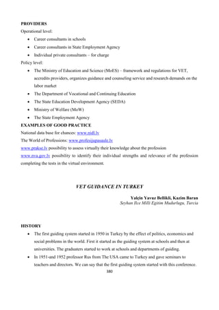 380
PROVIDERS
Operational level:
 Career consultants in schools
 Career consultants in State Employment Agency
 Individual private consultants – for charge
Policy level:
 The Ministry of Education and Science (MoES) – framework and regulations for VET,
accredits providers, organizes guidance and counseling service and research demands on the
labor market
 The Department of Vocational and Continuing Education
 The State Education Development Agency (SEDA)
 Ministry of Welfare (MoW)
 The State Employment Agency
EXAMPLES OF GOOD PRACTICE
National data base for chances: www.nidl.lv
The World of Professions: www.profesijupasaule.lv
www.prakse.lv possibility to assess virtually their knowledge about the profession
www.nva.gov.lv possibility to identify their individual strengths and relevance of the profession
completing the tests in the virtual environment.
VET GUIDANCE IN TURKEY
Yalçin Yavuz Bellikli, Kazim Baran
Seyhan Ilce Milli Egitim Mudurlugu, Turcia
HISTORY
 The first guiding system started in 1950 in Turkey by the effect of politics, economics and
social problems in the world. First it started as the guiding system at schools and then at
universities. The graduaters started to work at schools and departments of guiding.
 In 1951-and 1952 professor Rus from The USA came to Turkey and gave seminars to
teachers and directors. We can say that the first guiding system started with this conference.
 