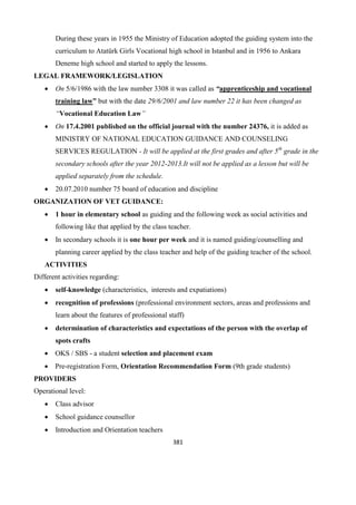 381
During these years in 1955 the Ministry of Education adopted the guiding system into the
curriculum to Atatürk Girls Vocational high school in Istanbul and in 1956 to Ankara
Deneme high school and started to apply the lessons.
LEGAL FRAMEWORK/LEGISLATION
 On 5/6/1986 with the law number 3308 it was called as “apprenticeship and vocational
training law” but with the date 29/6/2001 and law number 22 it has been changed as
“Vocational Education Law”
 On 17.4.2001 published on the official journal with the number 24376, it is added as
MINISTRY OF NATIONAL EDUCATION GUIDANCE AND COUNSELING
SERVICES REGULATION - It will be applied at the first grades and after 5th
grade in the
secondary schools after the year 2012-2013.It will not be applied as a lesson but will be
applied separately from the schedule.
 20.07.2010 number 75 board of education and discipline
ORGANIZATION OF VET GUIDANCE:
 1 hour in elementary school as guiding and the following week as social activities and
following like that applied by the class teacher.
 In secondary schools it is one hour per week and it is named guiding/counselling and
planning career applied by the class teacher and help of the guiding teacher of the school.
ACTIVITIES
Different activities regarding:
 self-knowledge (characteristics, interests and expatiations)
 recognition of professions (professional environment sectors, areas and professions and
learn about the features of professional staff)
 determination of characteristics and expectations of the person with the overlap of
spots crafts
 OKS / SBS - a student selection and placement exam
 Pre-registration Form, Orientation Recommendation Form (9th grade students)
PROVIDERS
Operational level:
 Class advisor
 School guidance counsellor
 Introduction and Orientation teachers
 