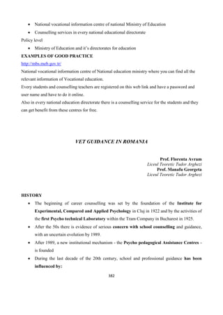 382
 National vocational information centre of national Ministry of Education
 Counselling services in every national educational directorate
Policy level
 Ministry of Education and it’s directorates for education
EXAMPLES OF GOOD PRACTICE
http://mbs.meb.gov.tr/
National vocational information centre of National education ministry where you can find all the
relevant information of Vocational education.
Every students and counselling teachers are registered on this web link and have a password and
user name and have to do it online.
Also in every national education directorate there is a counselling service for the students and they
can get benefit from these centres for free.
VET GUIDANCE IN ROMANIA
Prof. Florenta Avram
Liceul Teoretic Tudor Arghezi
Prof. Manafu Georgeta
Liceul Teoretic Tudor Arghezi
HISTORY
 The beginning of career counselling was set by the foundation of the Institute for
Experimental, Compared and Applied Psychology in Cluj in 1922 and by the activities of
the first Psycho technical Laboratory within the Tram Company in Bucharest in 1925.
 After the 50s there is evidence of serious concern with school counselling and guidance,
with an uncertain evolution by 1989.
 After 1989, a new institutional mechanism - the Psycho pedagogical Assistance Centres -
is founded
 During the last decade of the 20th century, school and professional guidance has been
influenced by:
 
