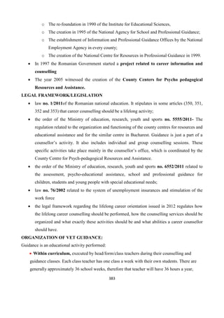 383
o The re-foundation in 1990 of the Institute for Educational Sciences,
o The creation in 1995 of the National Agency for School and Professional Guidance;
o The establishment of Information and Professional Guidance Offices by the National
Employment Agency in every county;
o The creation of the National Centre for Resources in Professional Guidance in 1999.
 In 1997 the Romanian Government started a project related to career information and
counselling
 The year 2005 witnessed the creation of the County Centers for Psycho pedagogical
Resources and Assistance.
LEGAL FRAMEWORK/LEGISLATION
 law no. 1/2011of the Romanian national education. It stipulates in some articles (350, 351,
352 and 353) that career counselling should be a lifelong activity;
 the order of the Ministry of education, research, youth and sports no. 5555/2011- The
regulation related to the organization and functioning of the county centres for resources and
educational assistance and for the similar centre in Bucharest. Guidance is just a part of a
counsellor’s activity. It also includes individual and group counselling sessions. These
specific activities take place mainly in the counsellor’s office, which is coordinated by the
County Centre for Psych-pedagogical Resources and Assistance.
 the order of the Ministry of education, research, youth and sports no. 6552/2011 related to
the assessment, psycho-educational assistance, school and professional guidance for
children, students and young people with special educational needs;
 law no. 76/2002 related to the system of unemployment insurances and stimulation of the
work force
 the legal framework regarding the lifelong career orientation issued in 2012 regulates how
the lifelong career counselling should be performed, how the counselling services should be
organized and what exactly these activities should be and what abilities a career counsellor
should have.
ORGANIZATION OF VET GUIDANCE:
Guidance is an educational activity performed:
 Within curriculum, executed by head/form/class teachers during their counselling and
guidance classes. Each class teacher has one class a week with their own students. There are
generally approximately 36 school weeks, therefore that teacher will have 36 hours a year,
 