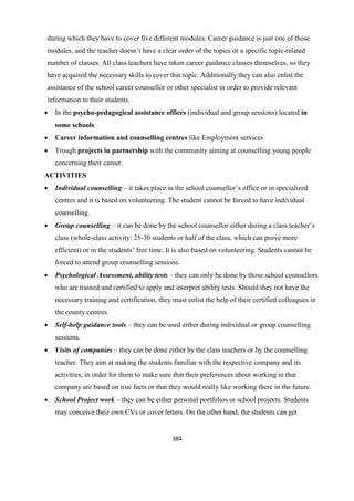384
during which they have to cover five different modules. Career guidance is just one of those
modules, and the teacher doesn’t have a clear order of the topics or a specific topic-related
number of classes. All class teachers have taken career guidance classes themselves, so they
have acquired the necessary skills to cover this topic. Additionally they can also enlist the
assistance of the school career counsellor or other specialist in order to provide relevant
information to their students.
 In the psycho-pedagogical assistance offices (individual and group sessions) located in
some schools
 Career information and counselling centres like Employment services
 Trough projects in partnership with the community aiming at counselling young people
concerning their career.
ACTIVITIES
 Individual counselling – it takes place in the school counsellor’s office or in specialized
centres and it is based on volunteering. The student cannot be forced to have individual
counselling.
 Group counselling – it can be done by the school counsellor either during a class teacher’s
class (whole-class activity: 25-30 students or half of the class, which can prove more
efficient) or in the students’ free time. It is also based on volunteering. Students cannot be
forced to attend group counselling sessions.
 Psychological Assessment, ability tests – they can only be done by those school counsellors
who are trained and certified to apply and interpret ability tests. Should they not have the
necessary training and certification, they must enlist the help of their certified colleagues in
the county centres.
 Self-help guidance tools – they can be used either during individual or group counselling
sessions.
 Visits of companies – they can be done either by the class teachers or by the counselling
teacher. They aim at making the students familiar with the respective company and its
activities, in order for them to make sure that their preferences about working in that
company are based on true facts or that they would really like working there in the future.
 School Project work – they can be either personal portfolios or school projects. Students
may conceive their own CVs or cover letters. On the other hand, the students can get
 