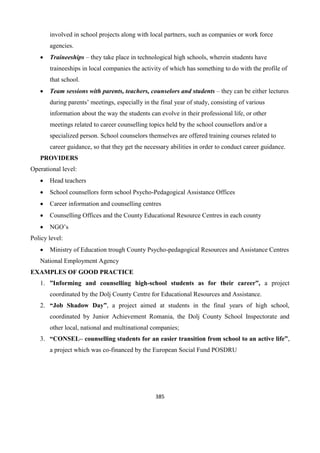 385
involved in school projects along with local partners, such as companies or work force
agencies.
 Traineeships – they take place in technological high schools, wherein students have
traineeships in local companies the activity of which has something to do with the profile of
that school.
 Team sessions with parents, teachers, counselors and students – they can be either lectures
during parents’ meetings, especially in the final year of study, consisting of various
information about the way the students can evolve in their professional life, or other
meetings related to career counselling topics held by the school counsellors and/or a
specialized person. School counselors themselves are offered training courses related to
career guidance, so that they get the necessary abilities in order to conduct career guidance.
PROVIDERS
Operational level:
 Head teachers
 School counsellors form school Psycho-Pedagogical Assistance Offices
 Career information and counselling centres
 Counselling Offices and the County Educational Resource Centres in each county
 NGO’s
Policy level:
 Ministry of Education trough County Psycho-pedagogical Resources and Assistance Centres
National Employment Agency
EXAMPLES OF GOOD PRACTICE
1. ”Informing and counselling high-school students as for their career”, a project
coordinated by the Dolj County Centre for Educational Resources and Assistance.
2. “Job Shadow Day”, a project aimed at students in the final years of high school,
coordinated by Junior Achievement Romania, the Dolj County School Inspectorate and
other local, national and multinational companies;
3. “CONSEL– counselling students for an easier transition from school to an active life”,
a project which was co-financed by the European Social Fund POSDRU
 