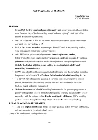 386
VET GUIDANCE IN SLOVENIA
Maruša Goršak
KADIS, Slovenia
HISTORY
 In year 1938 the first Vocational counselling centre and agency was established, with two
main functions: they offered counselling service and as an “agency” it took care of the
rational distribution of professions.
 After the Second World War the Vocational counselling centres and agencies were closed
down and were only restored in 1951
 In 1956 first school counsellor was employed. In the 60’s and 70’s counselling services
were introduced in primary and secondary schools.
 After 1960 career guidance rapidly developed in the Employment services,
 In the 70’s the Slovenian Employment service prepared a uniform program of vocational
guidance which predicted activities for the whole generation of pupils in primary schools
(tests for intellectual abilities, survey on their occupational choice, individual
counselling, team conferences...
 In 1996 new school legislation was accepted and in the same year the curriculum committee
has prepared and adopted official National Guidelines for Schools Counselling Service.
 The current state of vocational guidance in Slovenian schools: Counsellors in schools
provide a broad range of counselling services; they also work with others, including
teachers, parents and school management.
 National Guidelines for School Counselling Services define the guidance programmes in
primary and secondary schools. The national programme is largely implemented by school
counsellors with the assistance of the Employment Service of Slovenia (ESS), providing
guidance services through Centres for Information and Vocational Counselling.
LEGAL FRAMEWORK/LEGISLATION
 There is no explicit coordinated policy for career guidance and its providers in Slovenia,
and no cross-sectorial coordination body exists.
Some of the rare laws that tackle guidance are:
 