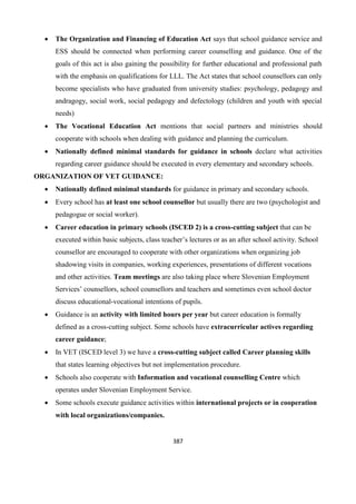 387
 The Organization and Financing of Education Act says that school guidance service and
ESS should be connected when performing career counselling and guidance. One of the
goals of this act is also gaining the possibility for further educational and professional path
with the emphasis on qualifications for LLL. The Act states that school counsellors can only
become specialists who have graduated from university studies: psychology, pedagogy and
andragogy, social work, social pedagogy and defectology (children and youth with special
needs)
 The Vocational Education Act mentions that social partners and ministries should
cooperate with schools when dealing with guidance and planning the curriculum.
 Nationally defined minimal standards for guidance in schools declare what activities
regarding career guidance should be executed in every elementary and secondary schools.
ORGANIZATION OF VET GUIDANCE:
 Nationally defined minimal standards for guidance in primary and secondary schools.
 Every school has at least one school counsellor but usually there are two (psychologist and
pedagogue or social worker).
 Career education in primary schools (ISCED 2) is a cross-cutting subject that can be
executed within basic subjects, class teacher’s lectures or as an after school activity. School
counsellor are encouraged to cooperate with other organizations when organizing job
shadowing visits in companies, working experiences, presentations of different vocations
and other activities. Team meetings are also taking place where Slovenian Employment
Services’ counsellors, school counsellors and teachers and sometimes even school doctor
discuss educational-vocational intentions of pupils.
 Guidance is an activity with limited hours per year but career education is formally
defined as a cross-cutting subject. Some schools have extracurricular actives regarding
career guidance;
 In VET (ISCED level 3) we have a cross-cutting subject called Career planning skills
that states learning objectives but not implementation procedure.
 Schools also cooperate with Information and vocational counselling Centre which
operates under Slovenian Employment Service.
 Some schools execute guidance activities within international projects or in cooperation
with local organizations/companies.
 