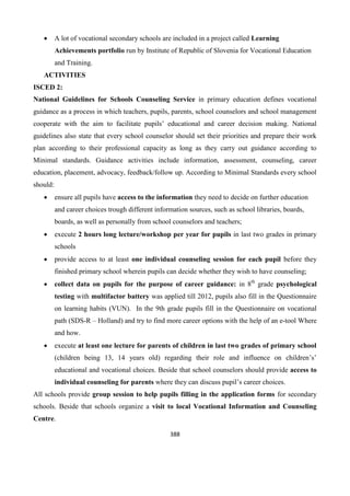 388
 A lot of vocational secondary schools are included in a project called Learning
Achievements portfolio run by Institute of Republic of Slovenia for Vocational Education
and Training.
ACTIVITIES
ISCED 2:
National Guidelines for Schools Counseling Service in primary education defines vocational
guidance as a process in which teachers, pupils, parents, school counselors and school management
cooperate with the aim to facilitate pupils’ educational and career decision making. National
guidelines also state that every school counselor should set their priorities and prepare their work
plan according to their professional capacity as long as they carry out guidance according to
Minimal standards. Guidance activities include information, assessment, counseling, career
education, placement, advocacy, feedback/follow up. According to Minimal Standards every school
should:
 ensure all pupils have access to the information they need to decide on further education
and career choices trough different information sources, such as school libraries, boards,
boards, as well as personally from school counselors and teachers;
 execute 2 hours long lecture/workshop per year for pupils in last two grades in primary
schools
 provide access to at least one individual counseling session for each pupil before they
finished primary school wherein pupils can decide whether they wish to have counseling;
 collect data on pupils for the purpose of career guidance: in 8th
grade psychological
testing with multifactor battery was applied till 2012, pupils also fill in the Questionnaire
on learning habits (VUN). In the 9th grade pupils fill in the Questionnaire on vocational
path (SDS-R – Holland) and try to find more career options with the help of an e-tool Where
and how.
 execute at least one lecture for parents of children in last two grades of primary school
(children being 13, 14 years old) regarding their role and influence on children’s’
educational and vocational choices. Beside that school counselors should provide access to
individual counseling for parents where they can discuss pupil’s career choices.
All schools provide group session to help pupils filling in the application forms for secondary
schools. Beside that schools organize a visit to local Vocational Information and Counseling
Centre.
 
