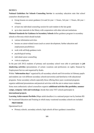 389
ISCED 3:
National Guidelines for Schools Counseling Service in secondary education state that school
counselors should provide:
 Group lessons on career guidance (1st and 2st year = 2 hours, 3rd year = 3 hours, 4th year =
4 hours)
 at least one individual counseling session for each student in the last grade
 up to date materials in the library with cooperation with other relevant institutions
Minimal Standards for Guidance in Secondary Schools define guidance program in secondary
schools in Slovenia which should include:
 various information activities
 lessons on career-related issues (such as career development, further education and
employment possibilities)
 work with self-help guidance tools
 psychological testing
 individual career counselling
 visits to employers
In the past (till 2012) students of primary and secondary school were able to participate in job
shadowing activities (presentations of certain vocations and professions on sight), financed by
Employment Service and organized by Kadis.
Within “Information days” organized by all secondary schools and Universities in February pupils
and students can visit different secondary schools/universities and familiarize with educational
programs. Some secondary schools especially those offering three years vocational programs
organize additional presentations and practical activities with the aim to attract more students.
Some more enthusiastic school counsellors organize additional activities like portfolios, summer
camps, company visits and workshops, beside that some VET schools participate in
international projects.
Learning Achievements Portfolio (Mape učnih dosežkov) is a national project run by Institute RS
for Vocational Education and Training in which many vocational secondary schools are included.
PROVIDERS
Operational level:
 Primary schools, secondary schools, high schools all have guidance counsellors.
 
